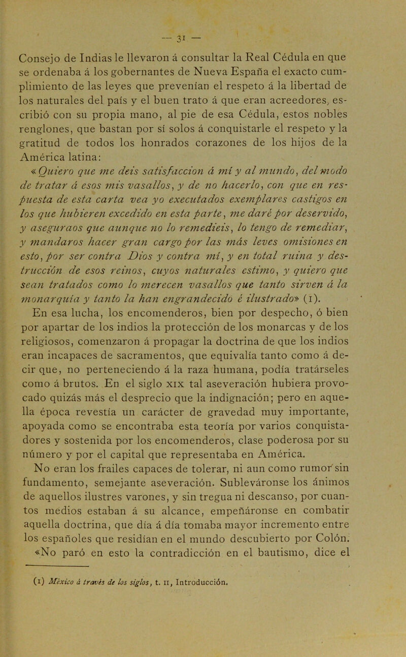 Consejo de Indias le llevaron á consultar la Real Cédula en que se ordenaba á los gobernantes de Nueva España el exacto cum- plimiento de las leyes que prevenían el respeto á la libertad de los naturales del país y el buen trato á que eran acreedores, es- cribió con su propia mano, al pie de esa Cédula, estos nobles renglones, que bastan por sí solos á conquistarle el respeto y la gratitud de todos los honrados corazones de los hijos de la América latina: « Quiero que me deis satisfacción á mí y al mundo, del modo de tratar á esos mis vasallos, y de no hacerlo, con que en res- puesta de esta carta vea yo executados exemplares castigos en los que hubieren excedido en esta parte, me daré por deservido, y aseguraos que aunque no lo remediéis, lo tengo de remediar, y mandaros hacer gran cargo por las más leves omisiones en esto, por ser contra Dios y contra mí, y en total ruina y des- trucción de esos reinos, cuyos naturales estimo, y quiero que sean tratados como lo merecen vasallos que tanto sirven á la monarquía y tanto la han engrandecido é ilustrado» (i). En esa lucha, los encomenderos, bien por despecho, ó bien por apartar de los indios la protección de los monarcas y de los religiosos, comenzaron á propagar la doctrina de que los indios eran incapaces de sacramentos, que equivalía tanto como á de- cir que, no perteneciendo á la raza humana, podía tratárseles como á brutos. En el siglo xix tal aseveración hubiera provo- cado quizás más el desprecio que la indignación; pero en aque- lla época revestía un carácter de gravedad muy importante, apoyada como se encontraba esta teoría por varios conquista- dores y sostenida por los encomenderos, clase poderosa por su número y por el capital que representaba en América. No eran los frailes capaces de tolerar, ni aun como rumor sin fundamento, semejante aseveración. Subleváronse los ánimos de aquellos ilustres varones, y sin tregua ni descanso, por cuan- tos medios estaban á su alcance, empeñáronse en combatir aquella doctrina, que día á día tomaba mayor incremento entre los españoles que residían en el mundo descubierto por Colón. «No paró en esto la contradicción en el bautismo, dice el (i) México á través de los siglos, t. n, Introducción.