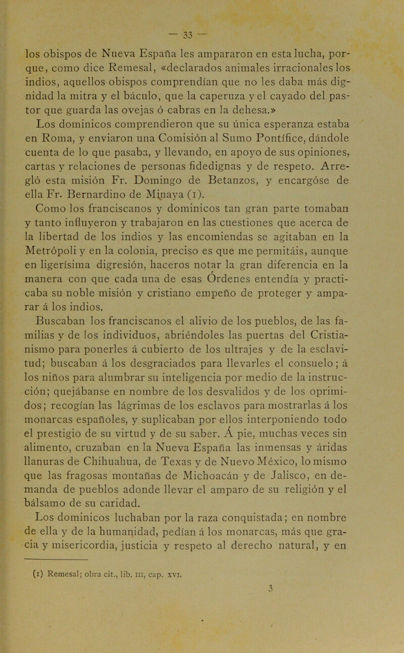 los obispos de Nueva España les ampararon en esta lucha, por- que, como dice Remesal, «declarados animales irracionales los indios, aquellos obispos comprendían que no les daba más dig- nidad la mitra y el báculo, que la caperuza y el cayado del pas- tor que guarda las ovejas ó cabras en la dehesa.» Los dominicos comprendieron que su única esperanza estaba en Roma, y enviaron una Comisión al Sumo Pontífice, dándole cuenta de lo que pasaba, y llevando, en apoyo de sus opiniones, cartas y relaciones de personas fidedignas y de respeto. Arre- gló esta misión Fr. Domingo de Betanzos, y encargóse de ella Fr. Bernardino de Minaya (i). Como los franciscanos y dominicos tan gran parte tomaban y tanto influyeron y trabajaron en las cuestiones que acerca de la libertad de los indios y las encomiendas se agitaban en la Metrópoli y en la colonia, preciso es que me permitáis, aunque en ligerísima digresión, haceros notar la gran diferencia en la r manera con que cada una de esas Ordenes entendía y practi- caba su noble misión y cristiano empeño de proteger y ampa- rar á los indios. Buscaban los franciscanos el alivio de los pueblos, de las fa- milias y de los individuos, abriéndoles las puertas del Cristia- nismo para ponerles á cubierto de los ultrajes y de la esclavi- tud; buscaban á los desgraciados para llevarles el consuelo; á los niños para alumbrar su inteligencia por medio de la instruc- ción; quejábanse en nombre de los desvalidos y de los oprimi- dos; recogían las lágrimas de los esclavos para mostrarlas á los monarcas españoles, y suplicaban por ellos interponiendo todo el piestigio de su virtud y de su saber. Á pie, muchas veces sin alimento, cruzaban en la Nueva España las inmensas y áridas llanuras de Chihuahua, de Texas y de Nuevo México, lo mismo que las fragosas montañas de Michoacán y de Jalisco, en de- manda de pueblos adonde llevar el amparo de su religión y el bálsamo de su caridad. Los dominicos luchaban por la raza conquistada; en nombre de ella y de la humanidad, pedían á los monarcas, más que gra- cia y misericordia, justicia y respeto al derecho natural, y en (i) Remesal; obra cit., lib. m, cap. xvi. 3