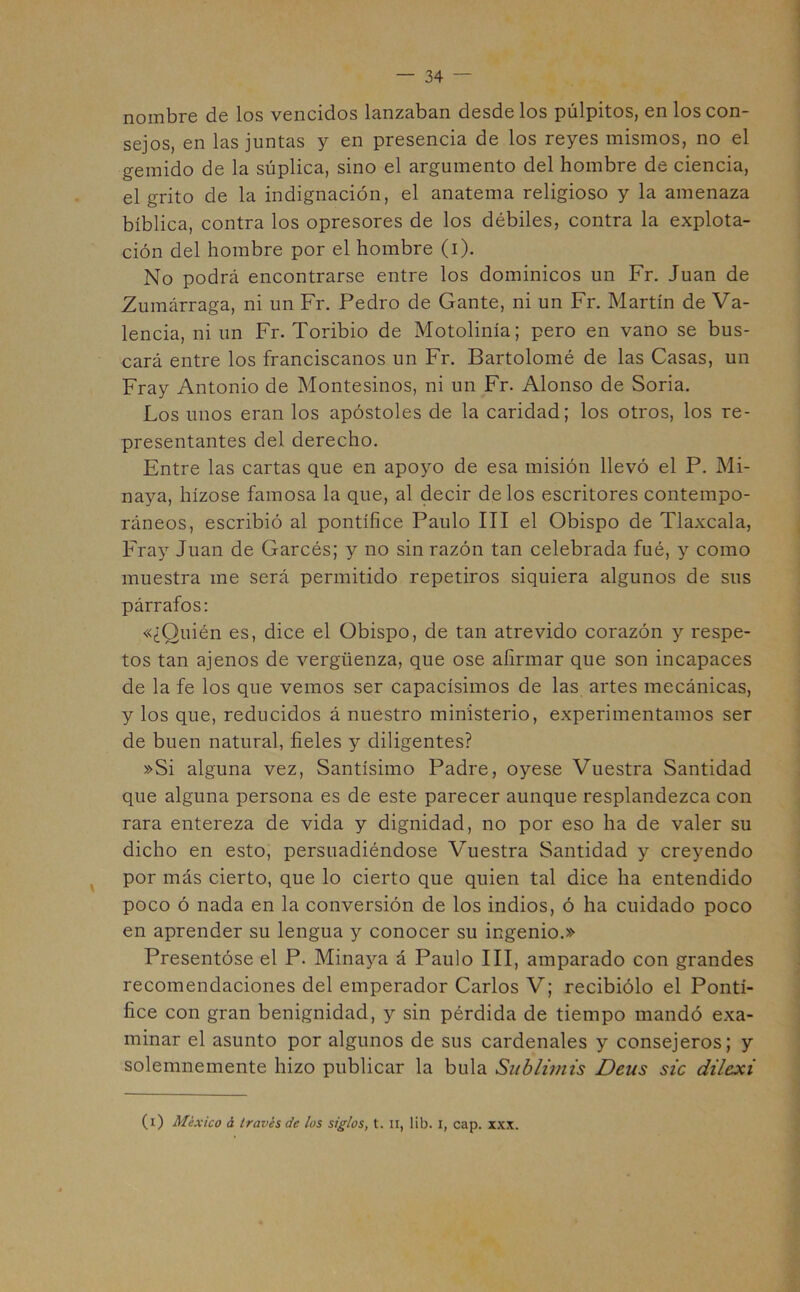 nombre de los vencidos lanzaban desde los pulpitos, en los con- sejos, en las juntas y en presencia de los reyes mismos, no el gemido de la súplica, sino el argumento del hombre de ciencia, el grito de la indignación, el anatema religioso y la amenaza bíblica, contra los opresores de los débiles, contra la explota- ción del hombre por el hombre (i). No podrá encontrarse entre los dominicos un Fr. Juan de Zumárraga, ni un Fr. Pedro de Gante, ni un Fr. Martín de Va- lencia, ni un Fr. Toribio de Motolinía; pero en vano se bus- cará entre los franciscanos un Fr. Bartolomé de las Casas, un Fray Antonio de Montesinos, ni un Fr. Alonso de Soria. Los unos eran los apóstoles de la caridad; los otros, los re- presentantes del derecho. Entre las cartas que en apoyo de esa misión llevó el P. Mi- naya, hízose famosa la que, al decir délos escritores contempo- ráneos, escribió al pontífice Paulo III el Obispo de Tlaxcala, Fray Juan de Garcés; y no sin razón tan celebrada fué, y como muestra me será permitido repetiros siquiera algunos de sus párrafos: «¿Quién es, dice el Obispo, de tan atrevido corazón y respe- tos tan ajenos de vergüenza, que ose afirmar que son incapaces de la fe los que vemos ser capacísimos de las artes mecánicas, y los que, reducidos á nuestro ministerio, experimentamos ser de buen natural, fieles y diligentes? »Si alguna vez, Santísimo Padre, oyese Vuestra Santidad que alguna persona es de este parecer aunque resplandezca con rara entereza de vida y dignidad, no por eso ha de valer su dicho en esto, persuadiéndose Vuestra Santidad y creyendo por más cierto, que lo cierto que quien tal dice ha entendido poco ó nada en la conversión de los indios, ó ha cuidado poco en aprender su lengua y conocer su ingenio.» Presentóse el P. Minaya á Paulo III, amparado con grandes recomendaciones del emperador Carlos V; recibiólo el Pontí- fice con gran benignidad, y sin pérdida de tiempo mandó exa- minar el asunto por algunos de sus cardenales y consejeros; y solemnemente hizo publicar la bula Sublimis Deus sic dilexi