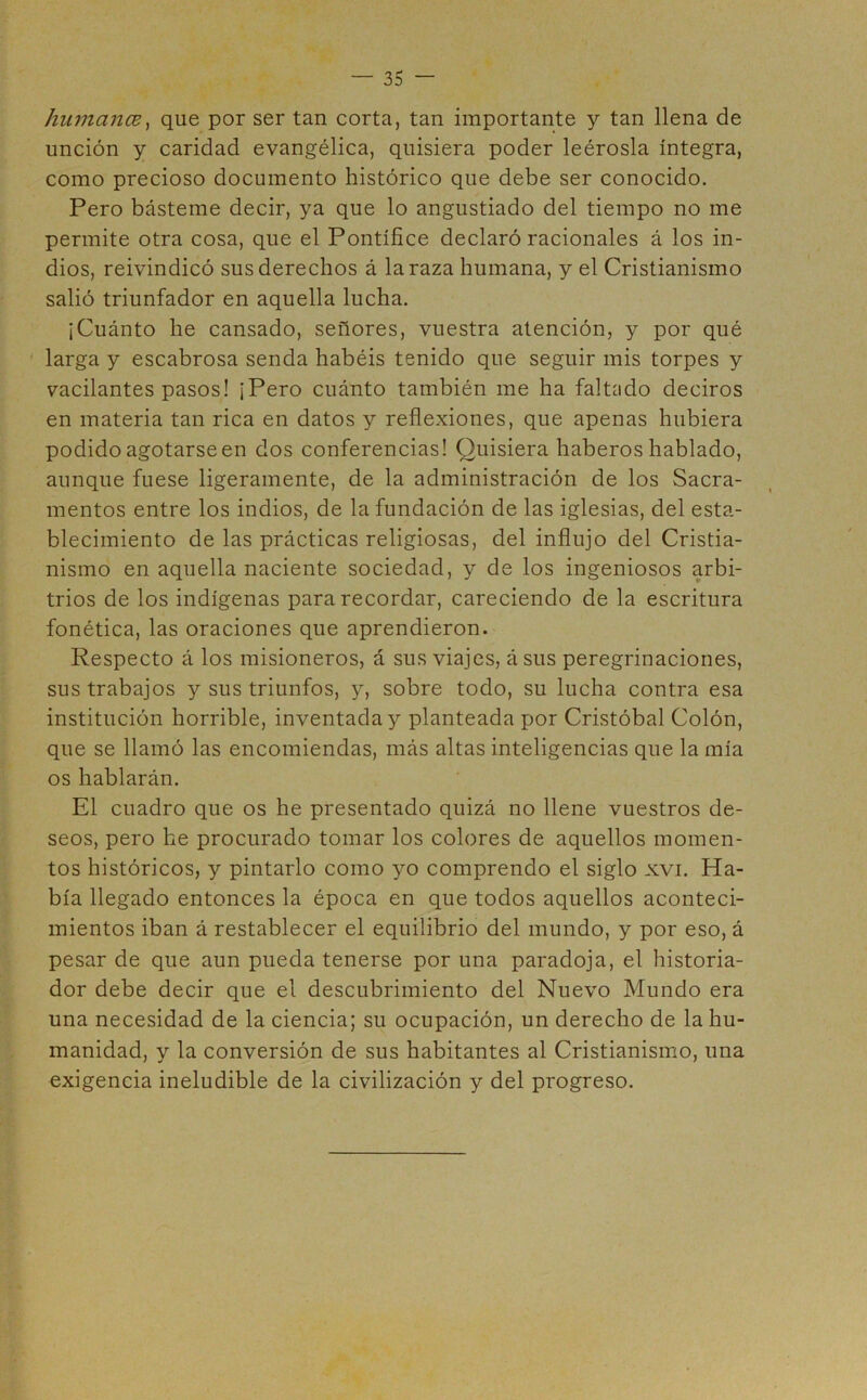 humanas, que por ser tan corta, tan importante y tan llena de unción y caridad evangélica, quisiera poder leérosla íntegra, como precioso documento histórico que debe ser conocido. Pero básteme decir, ya que lo angustiado del tiempo no me permite otra cosa, que el Pontífice declaró racionales á los in- dios, reivindicó sus derechos á la raza humana, y el Cristianismo salió triunfador en aquella lucha. ¡Cuánto he cansado, señores, vuestra atención, y por qué larga y escabrosa senda habéis tenido que seguir mis torpes y vacilantes pasos! ¡Pero cuánto también me ha faltado deciros en materia tan rica en datos y reflexiones, que apenas hubiera podido agotarse en dos conferencias! Quisiera haberos hablado, aunque fuese ligeramente, de la administración de los Sacra- mentos entre los indios, de la fundación de las iglesias, del esta- blecimiento de las prácticas religiosas, del influjo del Cristia- nismo en aquella naciente sociedad, y de los ingeniosos arbi- trios de los indígenas para recordar, careciendo de la escritura fonética, las oraciones que aprendieron. Respecto á los misioneros, á sus viajes, á sus peregrinaciones, sus trabajos y sus triunfos, y, sobre todo, su lucha contra esa institución horrible, inventada y planteada por Cristóbal Colón, que se llamó las encomiendas, más altas inteligencias que la mía os hablarán. El cuadro que os he presentado quizá no llene vuestros de- seos, pero he procurado tomar los colores de aquellos momen- tos históricos, y pintarlo como yo comprendo el siglo xvi. Ha- bía llegado entonces la época en que todos aquellos aconteci- mientos iban á restablecer el equilibrio del mundo, y por eso, á pesar de que aun pueda tenerse por una paradoja, el historia- dor debe decir que el descubrimiento del Nuevo Mundo era una necesidad de la ciencia; su ocupación, un derecho de la hu- manidad, y la conversión de sus habitantes al Cristianismo, una exigencia ineludible de la civilización y del progreso.