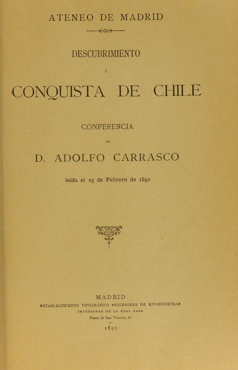 ATENEO DE MADRID DESCUBRIMIENTO CONQUISTA DE CHILE CONFERENCIA DE D. ADOLFO CARRASCO leída el 25 de Febrero de 1892 MADRID •ESTABLECIMIENTO TIPOGRÁFICO «SUCESORES DE RIVADENEYRA» IM rRESORES DE LA REAL CASA Paseo de San Vicente, 20 1892