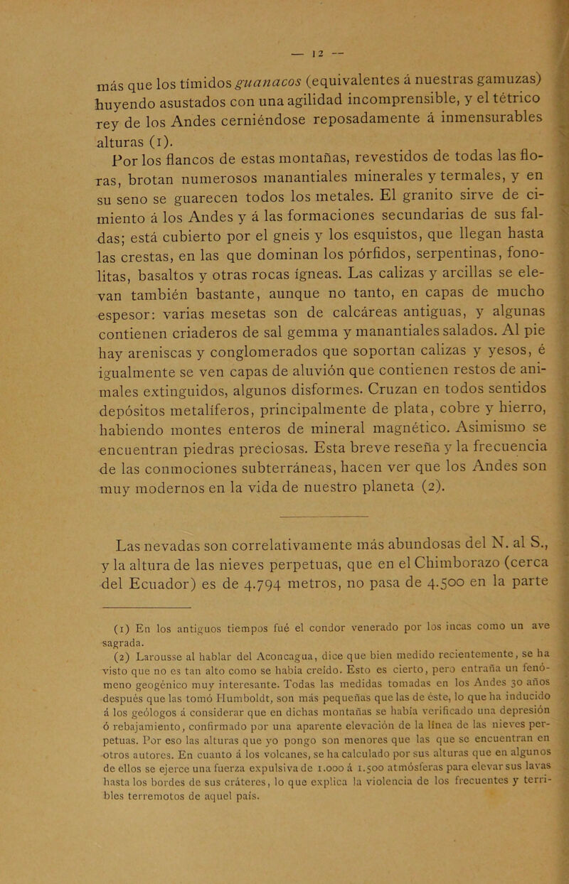 más que los tímidos guanacos (equivalentes á nuestras gamuzas) huyendo asustados con una agilidad incomprensible, y el tétrico rey de los Andes cerniéndose reposadamente á inmensurables alturas (i). Por los flancos de estas montañas, revestidos de todas las flo- ras, brotan numerosos manantiales minerales y termales, y en su seno se guarecen todos los metales. El granito sirve de ci- miento á los Andes y á las formaciones secundarias de sus fal- das; está cubierto por el gneis y los esquistos, que llegan hasta las crestas, en las que dominan los pórfidos, serpentinas, fono- litas, basaltos y otras rocas ígneas. Las calizas y arcillas se ele- van también bastante, aunque no tanto, en capas de mucho espesor: varias mesetas son de calcáreas antiguas, y algunas contienen criaderos de sal gemina y manantiales salados. Al pie hay areniscas y conglomerados que soportan calizas y yesos, é igualmente se ven capas de aluvión que contienen restos de ani- males extinguidos, algunos disformes. Cruzan en todos sentidos depósitos metalíferos, principalmente de plata, cobre y hierro, habiendo montes enteros de mineral magnético. Asimismo se encuentran piedras preciosas. Esta breve reseña y la frecuencia de las conmociones subterráneas, hacen ver que los Andes son muy modernos en la vida de nuestro planeta (2). Las nevadas son correlativamente más abundosas del N. al S., y la altura de las nieves perpetuas, que en el Chimborazo (cerca del Ecuador) es de 4.794 metros, no pasa de 4.500 en la parte (1) En los antiguos tiempos fué el condor venerado por los incas como un ave sagrada. (2) Larousse al hablar del Aconcagua, dice que bien medido recientemente, se ha visto que no es tan alto como se habla creído. Esto es cierto, pero entraña un ienó- meno geogénico muy interesante. Todas las medidas tomadas en los Andes 30 años después que las tomó Humboldt, son más pequeñas que las de éste, lo que ha inducido á los geólogos a considerar que en dichas montañas se había verificado una depresión ó rebajamiento, confirmado por una aparente elevación de la linea de las nieves per- petuas. Por eso las alturas que yo pongo son menores que las que se encuentran en otros autores. En cuanto a los volcanes, se ha calculado por sus alturas que en algunos de ellos se ejerce una fuerza expulsiva de 1.000 á 1.500 atmósferas para elevar sus lavas hasta los bordes de sus cráteres, lo que explica la violencia de los frecuentes y terri- bles terremotos de aquel país. ■ i /