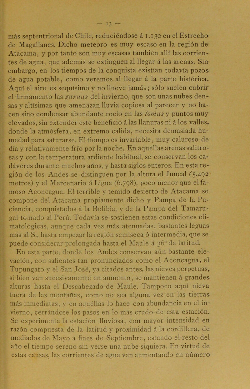 más septentrional de Chile, reduciéndose á 1.130 en el Estrecho de Magallanes. Diclio meteoro es muy escaso en la región de Atacama, y por tanto son muy escasas también allí las corrien- tes de agua, que además se extinguen al llegar á las arenas. Sin embargo, en los tiempos de la conquista existían todavía pozos de agua potable, como veremos al llegar á la parte histórica. Aquí el aire es sequísimo y no llueve jamás; sólo suelen cubrir el firmamento las gamas del invierno, que son unas nubes den- sas y altísimas que amenazan lluvia copiosa al parecer y no ha- cen sino condensar abundante rocío en las lomas y puntos muy elevados, sin extender este beneficio á las llanuras ni á los valles, donde la atmósfera, en extremo cálida, necesita demasiada hu- medad para saturarse. El tiempo es invariable, muy caluroso de día y relativamente frío por la noche. En aquellas arenas salitro- sas y con la temperatura ardiente habitual, se conservan los ca- dáveres durante muchos años, y hasta siglos enteros. En esta re- gión de los Andes se distinguen por la altura el Juncal (5.492 metros) y el Mercenario ó Ligua (6.798), poco menor que el fa- moso Aconcagua. El terrible y temido desierto de Atacama se compone del Atacama propiamente dicho y Pampa de la Pa- ciencia, conquistados á la Bolibia, y de la Pampa del Tamaru- gal tomado al Perú. Todavía se sostienen estas condiciones cli- matológicas, aunque cada vez más atenuadas, bastantes leguas más al S., hasta empezar la región semiseca ó intermedia, que se puede considerar prolongada hasta el Maulé á 36o de latitud. En esta parte, donde los Andes conservan aún bastante ele- vación, con salientes tan pronunciados como el Aconcagua, el Tupungato y el San José, ya citados antes, las nieves perpetuas, si bien van sucesivamente en aumento, se mantienen á grandes alturas hasta el Descabezado de Maulé. Tampoco aquí nieva fuera de las montañas, como no sea alguna vez en las tierras más inmediatas, y en aquéllas lo hace con abundancia en el in- vierno, cerrándose los pasos en lo más crudo de esta estación. Se experimenta la estación lluviosa, con mayor intensidad en razón compuesta de la latitud y proximidad á la cordillera, de mediados de Mayo á fines de Septiembre, estando el resto del año el tiempo sereno sin verse una nube siquiera. En virtud de estas causas, las corrientes de agua van aumentando en número