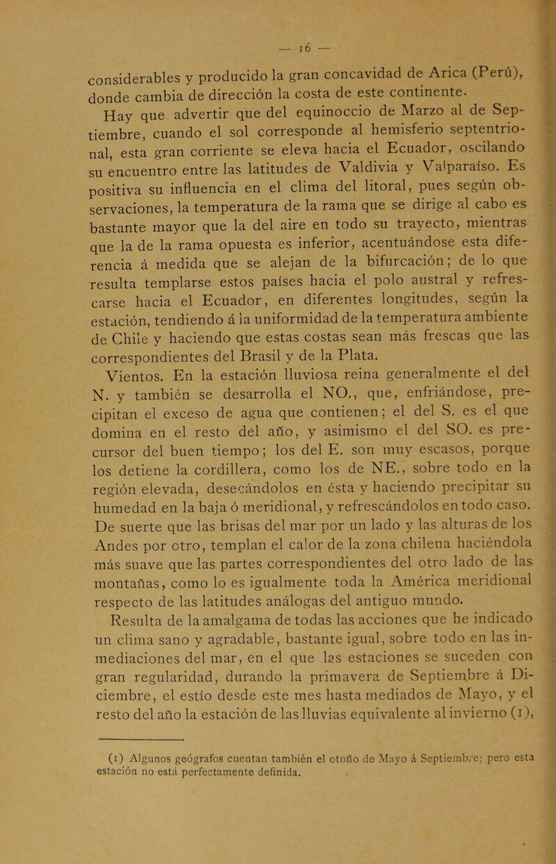 considerables y producido la gran concavidad de Arica (Perú)r donde cambia de dirección la costa de este continente. Hay que advertir que del equinoccio de Marzo al de Sep- tiembre, cuando el sol corresponde al hemisferio septentrio- nal, esta gran corriente se eleva hacia el Ecuador, oscilando su encuentro entre las latitudes de Valdivia y Valparaíso. Es positiva su influencia en el clima del litoral, pues según ob- servaciones, la temperatura de la rama que se dirige al cabo es bastante mayor que la del aire en todo su trayecto, mientras que la de la rama opuesta es inferior, acentuándose esta dife- rencia á medida que se alejan de la bifurcación; de lo que resulta templarse estos países hacia el polo austral y refres- carse hacia el Ecuador, en diferentes longitudes, según la estación, tendiendo á la uniformidad de la temperatura ambiente de Chile y haciendo que estas costas sean más frescas que las correspondientes del Brasil y de la Plata. Vientos. En la estación lluviosa reina generalmente el del N. y también se desarrolla el NO., que, enfriándose, pre- cipitan el exceso de agua que contienen; el del S. es el que domina en el resto del año, y asimismo el del SO. es pre- cursor del buen tiempo; los del E. son muy escasos, porque los detiene la cordillera, como los de NE., sobre todo en la región elevada, desecándolos en ésta y haciendo precipitar su humedad en la baja ó meridional, y refrescándolos en todo caso. De suerte que las brisas del mar por un lado y las alturas de los Andes por otro, templan el calor de la zona chilena haciéndola más suave que las partes correspondientes del otro lado de las montañas, como lo es igualmente toda la América meridional respecto de las latitudes análogas del antiguo mundo. Resulta de la amalgama de todas las acciones que he indicado un clima sano y agradable, bastante igual, sobre todo en las in- mediaciones del mar, en el que las estaciones se suceden con gran regularidad, durando la primavera de Septiembre á Di- ciembre, el estío desde este mes hasta mediados de Mayo, y el resto del año la estación de las lluvias equivalente al invierno (i), (i) Algunos geógrafos cuentan también el otoño de Mayo á Septiembre; pero esta estación no está perfectamente definida.