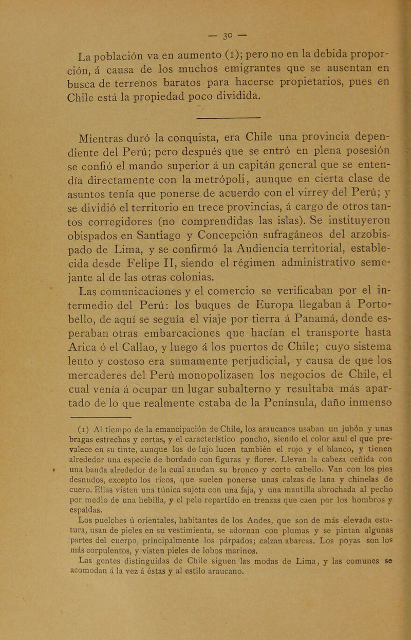 La población va en aumento (i); pero no en la debida propor- ción, á causa de los muchos emigrantes que se ausentan en busca de terrenos baratos para hacerse propietarios, pues en Chile está la propiedad poco dividida. Mientras duró la conquista, era Chile una provincia depen- diente del Perú; pero después que se entró en plena posesión se confió el mando superior á un capitán general que se enten- día directamente con la metrópoli, aunque en cierta clase de asuntos tenía que ponerse de acuerdo con el virrey del Perú; y se dividió el territorio en trece provincias, á cargo de otros tan- tos corregidores (no comprendidas las islas). Se instituyeron obispados en Santiago y Concepción sufragáneos del arzobis- pado de Lima, y se confirmó la Audiencia territorial, estable- cida desde Felipe II, siendo el régimen administrativo seme- jante al de las otras colonias. Las comunicaciones y el comercio se verificaban por el in- termedio del Perú: los buques de Europa llegaban á Porto- bello, de aquí se seguía el viaje por tierra á Panamá, donde es- peraban otras embarcaciones que hacían el transporte hasta Arica ó el Callao, y luego á los puertos de Chile; cuyo sistema lento y costoso era sumamente perjudicial, y causa de que los mercaderes del Perú monopolizasen los negocios de Chile, el cual venía á ocupar un lugar subalterno y resultaba más apar- tado de lo que realmente estaba de la Península, daño inmenso (i) Al tiempo de la emancipación de Chile, los araucanos usaban un jubón y unas bragas estrechas y cortas, y el caracteristico poncho, siendo el color azul el que pre- valece en su tinte, aunque los de lujo lucen también el rojo y el blanco, y tienen alrededor una especie de bordado con figuras y flores. Llevan la cabeza ceñida con » una banda alrededor de la cual anudan su bronco y corto cabello. Van con los pies desnudos, excepto los ricos, que suelen ponerse unas calzas de lana y chinelas de cuero. Ellas visten una túnica sujeta con una faja, y una mantilla abrochada al pecho por medio de una hebilla, y el pelo repartido en trenzas que caen por los hombros y espaldas. Los puelches ú orientales, habitantes de los Andes, que son de más elevada esta- tura, usan de pieles en su vestimienta, se adornan con plumas y se pintan algunas partes del cuerpo, principalmente los párpados; calzan abarcas. Los poyas son los más corpulentos, y visten pieles de lobos marinos. Las gentes distinguidas de Chile siguen las modas de Lima, y las comunes se acomodan a la vez á éstas y al estilo araucano.