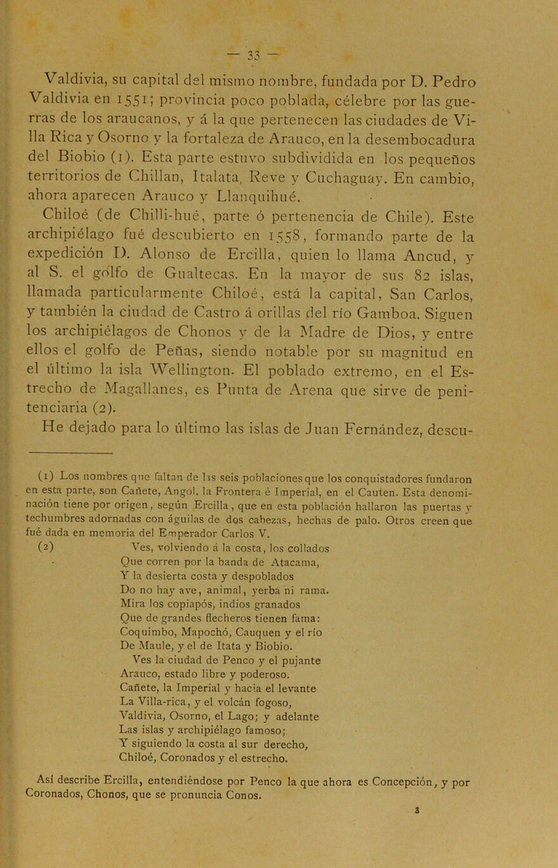 Valdivia, su capital del mismo nombre, fundada por D. Pedro Valdivia en 1551 2 í provincia poco poblada, célebre por las gue- rras de los araucanos, y á la que pertenecen las ciudades de Vi- lla Rica y Osorno y la fortaleza de Arauco, en la desembocadura del Biobio (1). Esta parte estuvo subdividida en los pequeños territorios de Chillan, Italata, Reve y Cuchaguay. En cambio, ahora aparecen Arauco y Llanquihué. Chiloé (de Chilli-hué, parte ó pertenencia de Chile). Este archipiélago fué descubierto en 1558, formando parte de la expedición I). Alonso de Ercilla, quien lo llama Ancud, y al S. el golfo de Gualtecas. En la mayor de sus 82 islas, llamada particularmente Chiloé, está la capital, San Carlos, y también la ciudad de Castro á orillas del río Gamboa. Siguen los archipiélagos de Chonos y de la Madre de Dios, y entre ellos el golfo de Peñas, siendo notable por su magnitud en el último la isla Wellington. El poblado extremo, en el Es- trecho de Magallanes, es Punta de Arena que sirve de peni- tenciaria (2). He dejado para lo último las islas de Juan Fernández, descu- (1) Los nombres que faltan de hs seis poblaciones que los conquistadores fundaron en esta parte, son Cañete, Angol, la Frontera é Imperial, en el Cauten. Esta denomi- nación tiene por origen, según Ercilla, que en esta población hallaron las puertas y techumbres adornadas con águilas de dos cabezas, hechas de palo. Otros creen que fué dada en memoria del Emperador Carlos V. (2) Ves, volviendo á la costa, los collados Que corren por la banda de Atacama, Y la desierta costa y despoblados Do no hay ave, animal, yerba ni rama. Mira los copiapós, indios granados Que de grandes flecheros tienen fama: Coquimbo, Mapochó, Cauquen y el río De Maulé, y el de Itata y Biobio. Ves la ciudad de Penco y el pujante Arauco, estado libre y poderoso. Cañete, la Imperial y hacia el levante La Villa-rica, y el volcán fogoso, Valdivia, Osorno, el Lago; y adelante Las islas y archipiélago famoso; Y siguiendo la costa al sur derecho, Chiloé, Coronados y el estrecho. Asi describe Ercilla, entendiéndose por Penco la que ahora es Concepción, y por Coronados, Chonos, que se pronuncia Conos.