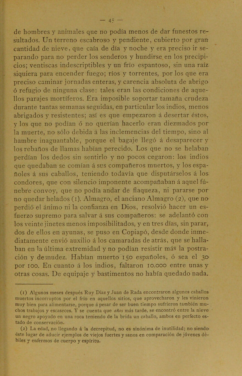 V — 45 — de hombres y animales que no podía menos de dar funestos re- sultados. Un terreno escabroso y pendiente, cubierto por gran cantidad de nieve, que caía de día y noche y era preciso ir se- parando para no perder los senderos y hundirse en los precipi- cios; ventiscas indescriptibles y un frío espantoso, sin una raíz siquiera para encender fuego; ríos y torrentes, por los que era preciso caminar jornadas enteras, y carencia absoluta de abrigo ó refugio de ninguna clase: tales eran las condiciones de aque- llos parajes mortíferos. Era imposible soportar tamaña crudeza durante tantas semanas seguidas, en particular los indios, menos abrigados y resistentes; así es que empezaron á desertar éstos, y los que no podían ó no querían hacerlo eran diezmados por la muerte, no sólo debida á las inclemencias del tiempo, sino al hambre inaguantable, porque el bagaje llegó á desaparecer y los rebaños de llamas habían perecido. Los que no se helaban perdían los dedos sin sentirlo y no pocos cegaron: los indios que quedaban se comían á sus compañeros muertos, y los espa- ñoles á sus caballos, teniendo todavía que disputárselos á los cóndores, que con silencio imponente acompañaban á aquel fú- nebre convoy, que no podía andar de flaqueza, ni pararse por no quedar helados (i). Almagro, el anciano Almagro (2), que no perdió el ánimo ni la confianza en Dios, resolvió hacer un es- fuerzo supremo para salvar á sus compañeros: se adelantó con los veinte jinetes menos imposibilitados, y en tres días, sin parar, dos de ellos en ayunas, se puso en Copiapó, desde donde inme- diatamente envió auxilio á los camaradas de atrás, que se halla- ban en la última extremidad y no podían resistir más la postra- ción y desnudez. Habían muerto 150 españoles, ó sea el 30 por 100. En cuanto á los indios, faltaron 10.000 entre unas y otras cosas. De equipaje y bastimentos no había quedado nada. (1) Algunos meses después Ruy Díaz y Juan de Rada encontraron algunos caballos muertos incorruptos por el frío en aquellos sitios, que aprovecharon y les vinieron muy bien para alimentarse, porque á pesar de ser buen tiempo sufrieron también mu- chos trabajos y escaseces. Y se cuenta que años más tarde, se encontró entre la nieve un negro apoyado en una roca teniendo de la brida un caballo, ambos en perfecto es- tado de conservación. (2) La edad, no llegando á la decrepitud, no es sinónima de inutilidad; no siendo éste lugar de aducir ejemplos de viejos fuertes y sanos en comparación de jóvenes dé- biles y enfermos de cuerpo y espíritu.