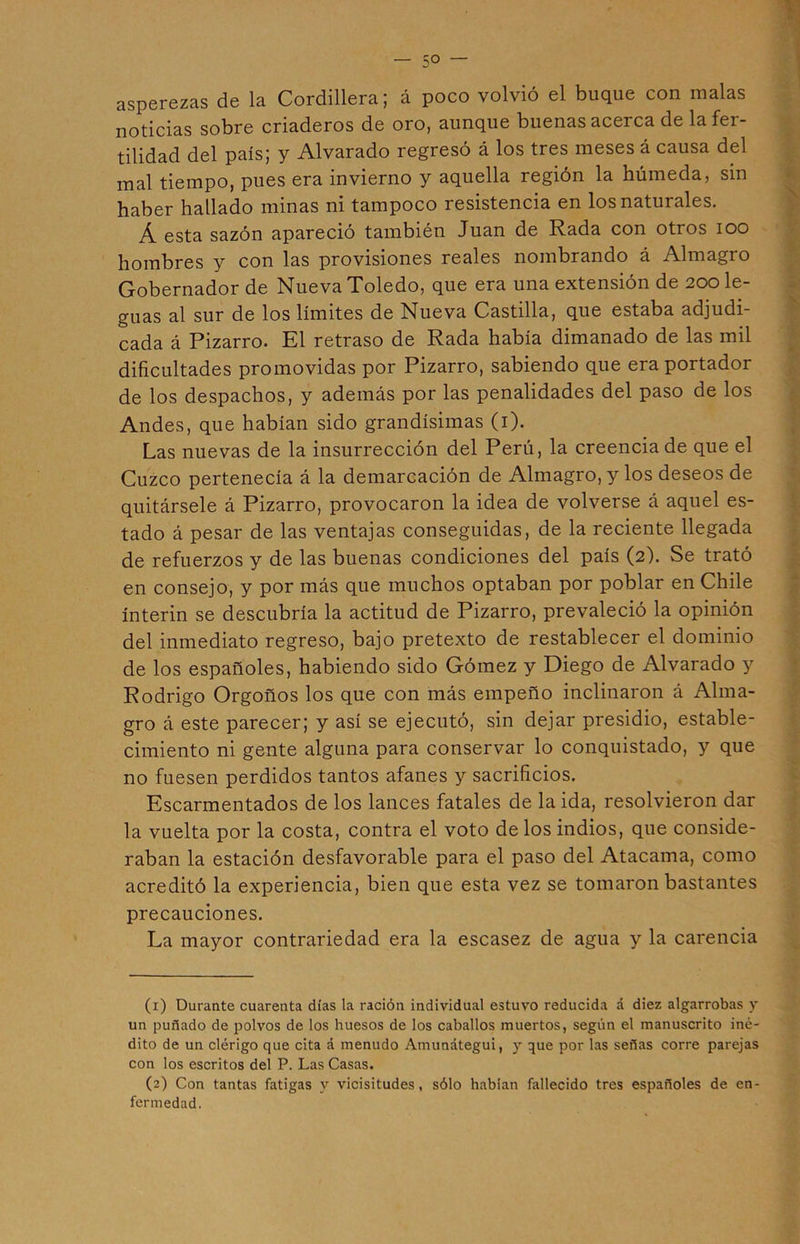 5° — asperezas de la Cordillera; á poco volvió el buque con malas noticias sobre criaderos de oro, aunque buenas acerca de la fer- tilidad del país; y Alvarado regresó á los tres meses á causa del mal tiempo, pues era invierno y aquella región la húmeda, sin haber hallado minas ni tampoco resistencia en los naturales. Á esta sazón apareció también Juan de Rada con otros ioo hombres y con las provisiones reales nombrando á Almagro Gobernador de Nueva Toledo, que era una extensión de 200 le- guas al sur de los límites de Nueva Castilla, que estaba adjudi- cada á Pizarro. El retraso de Rada había dimanado de las mil dificultades promovidas por Pizarro, sabiendo que era portador de los despachos, y además por las penalidades del paso de los Andes, que habían sido grandísimas (1). Las nuevas de la insurrección del Perú, la creencia de que el Cuzco pertenecía á la demarcación de Almagro, y los deseos de quitársele á Pizarro, provocaron la idea de volverse á aquel es- tado á pesar de las ventajas conseguidas, de la reciente llegada de refuerzos y de las buenas condiciones del país (2). Se trató en consejo, y por más que muchos optaban por poblar en Chile ínterin se descubría la actitud de Pizarro, prevaleció la opinión del inmediato regreso, bajo pretexto de restablecer el dominio de los españoles, habiendo sido Gómez y Diego de Alvarado y Rodrigo Orgoños los que con más empeño inclinaron á Alma- gro á este parecer; y así se ejecutó, sin dejar presidio, estable- cimiento ni gente alguna para conservar lo conquistado, y que no fuesen perdidos tantos afanes y sacrificios. Escarmentados de los lances fatales de la ida, resolvieron dar la vuelta por la costa, contra el voto de los indios, que conside- raban la estación desfavorable para el paso del Atacama, como acreditó la experiencia, bien que esta vez se tomaron bastantes precauciones. La mayor contrariedad era la escasez de agua y la carencia (1) Durante cuarenta días la ración individual estuvo reducida á diez algarrobas y un puñado de polvos de los huesos de los caballos muertos, según el manuscrito iné- dito de un clérigo que cita á menudo Amunátegui, y que por las señas corre parejas con los escritos del P. Las Casas. (2) Con tantas fatigas y vicisitudes, sólo habían fallecido tres españoles de en- fermedad.