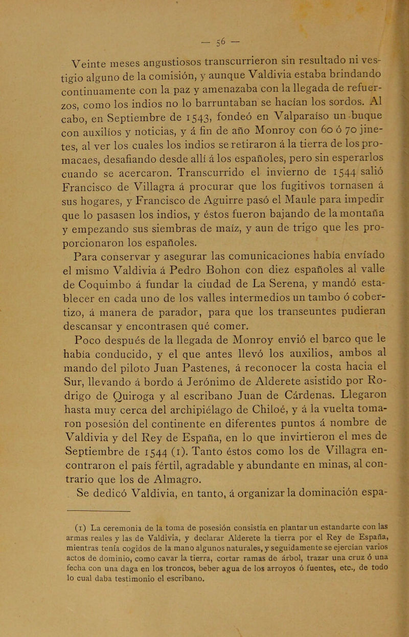 Veinte meses angustiosos transcurrieron sin resultado ni ves- tigio alguno de la comisión, y aunque Valdivia estaba brindando continuamente con la paz y amenazaba con la llegada de refuer- zos, como los indios no lo barruntaban se hacían los sordos. Al cabo, en Septiembre de 1543, fondeó en Valparaíso un buque con auxilios y noticias, y á fin de año Monroy con 60 ó 70 jine- tes, al ver los cuales los indios se retiraron á la tierra de los pro- macaes, desafiando desde allí álos españoles, pero sin esperarlos cuando se acercaron. Transcurrido el invierno de 1544 salió Francisco de Villagra á procurar que los fugitivos tornasen á sus hogares, y Francisco de Aguirre pasó el Maulé para impedir que lo pasasen los indios, y éstos fueron bajando de la montaña y empezando sus siembras de maíz, y aun de trigo que les pro- porcionaron los españoles. Para conservar y asegurar las comunicaciones había enviado el mismo Valdivia á Pedro Bohon con diez españoles al valle de Coquimbo á fundar la ciudad de La Serena, y mandó esta- blecer en cada uno de los valles intermedios un tambo ó cober- tizo, á manera de parador, para que los transeúntes pudieran descansar y encontrasen qué comer. Poco después de la llegada de Monroy envió el barco que le había conducido, y el que antes llevó los auxilios, ambos al mando del piloto Juan Pastenes, á reconocer la costa hacia el Sur, llevando á bordo á Jerónimo de Alderete asistido por Ro- drigo de Quiroga y al escribano Juan de Cárdenas. Llegaron hasta muy cerca del archipiélago de Chiloé, y á la vuelta toma- ron posesión del continente en diferentes puntos á nombre de Valdivia y del Rey de España, en lo que invirtieron el mes de Septiembre de 1544 (1). Tanto éstos como los de Villagra en- contraron el país fértil, agradable y abundante en minas, al con- trario que los de Almagro. Se dedicó Valdivia, en tanto, á organizaría dominación espa- (x) La ceremonia de la toma de posesión consistía en plantar un estandarte con las armas reales y las de Valdivia, y declarar Alderete la tierra por el Rey de España, mientras tenia cogidos de la mano algunos naturales, y seguidamente se ejercían varios actos de dominio, como cavar la tierra, cortar ramas de árbol, trazar una cruz ó una fecha con una daga en los troncos, beber agua de los arroyos ó fuentes, etc., de todo lo cual daba testimonio el escribano.