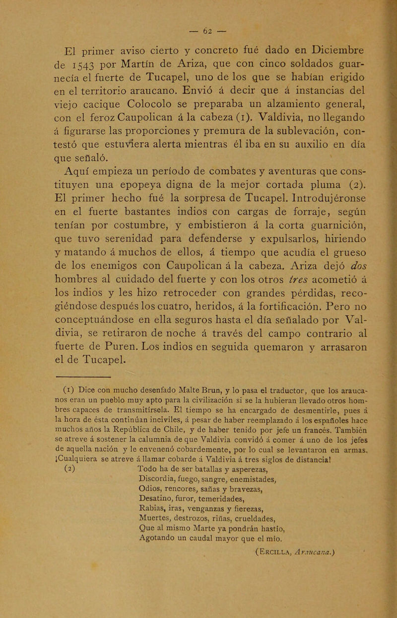 b 2 El primer aviso cierto y concreto fué dado en Diciembre de 1543 por Martín de Ariza, que con cinco soldados guar- necía el fuerte de Tucapel, uno de los que se habían erigido en el territorio araucano. Envió á decir que á instancias del viejo cacique Colocolo se preparaba un alzamiento general, con el feroz Caupolican á la cabeza (1). Valdivia, no llegando á figurarse las proporciones y premura de la sublevación, con- testó que estuviera alerta mientras él iba en su auxilio en día que señaló. Aquí empieza un período de combates y aventuras que cons- tituyen una epopeya digna de la mejor cortada pluma (2). El primer hecho fué la sorpresa de Tucapel. Introdujéronse en el fuerte bastantes indios con cargas de forraje, según tenían por costumbre, y embistieron á la corta guarnición, que tuvo serenidad para defenderse y expulsarlos, hiriendo y matando á muchos de ellos, á tiempo que acudía el grueso de los enemigos con Caupolican á la cabeza. Ariza dejó dos hombres al cuidado del fuerte y con los otros tres acometió á los indios y les hizo retroceder con grandes pérdidas, reco- giéndose después los cuatro, heridos, á la fortificación. Pero no conceptuándose en ella seguros hasta el día señalado por Val- divia, se retiraron de noche á través del campo contrario al fuerte de Puren. Los indios en seguida quemaron y arrasaron el de Tucapel. (1) Dice con mucho desenfado Malte Brun, y lo pasa el traductor, que los arauca- nos eran un pueblo muy apto para la civilización si se la hubieran llevado otros hom- bres capaces de transmitírsela. El tiempo se ha encargado de desmentirle, pues á la hora de ésta continúan inciviles, á pesar de haber reemplazado á los españoles hace muchos años la República de Chile, y de haber tenido por jefe un francés. También se atreve á sostener la calumnia de que Valdivia convidó á comer á uno de los jefes de aquella nación y le envenenó cobardemente, por lo cual se levantaron en armas. ¡Cualquiera se atreve á llamar cobarde a Valdivia á tres siglos de distancia! (2) Todo ha de ser batallas y asperezas, Discordia, fuego, sangre, enemistades, Odios, rencores, sañas y bravezas, Desatino, furor, temeridades, Rabias, iras, venganzas y fierezas, Muertes, destrozos, riñas, crueldades, Que al mismo Marte ya pondrán hastio, Agotando un caudal mayor que el mío. (Ercilla, Araucana.)