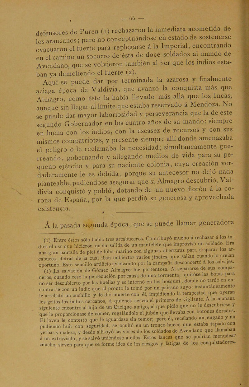defensores de Puren (i) rechazaron la inmediata acometida de los araucanos; pero no conceptuándose en estado de sostenerse evacuaron el fuerte para replegarse á la Imperial, encontrando en el camino un socorro de ésta de doce soldados al mando de Avendaño, que se volvieron también al ver que los indios esta- ban ya demoliendo el fuerte (2). Aquí se puede dar por terminada la azarosa y finalmente aciaga época de Valdivia, que avanzó la conquista más que Almagro, como éste la había llevado más allá que los Incas, aunque sin llegar al límite que estaba reservado á Mendoza. No se puede dar mayor laboriosidad y perseverancia que la de este segundo Gobernador en los cuatro años de su mando: siempre en lucha con los indios, con la escasez de recursos y con sus mismos compatriotas, y presente siempre allí donde amenazaba el peligro ó le reclamaba la necesidad; simultáneamente gue- rreando, gobernando y allegando medios de vida para su pe- queño ejército y para su naciente colonia, cuya creación ver- daderamente le es debida, porque su antecesor no dejó nada planteable, pudiéndose asegurar que si Almagro descubiió, \ al- divia conquistó y pobló, dotando de un nuevo florón á la co- rona de España, por la que perdió su generosa y aprovechada existencia. Á la pasada segunda época, que se puede llamar geneiadoia (1) Entre éstos sólo había tres arcabuceros. Contribuyó mucho á rechazar a los in- dios el uso que hicieron en su salida de un mantelete que improvisó un soldado- Era una gran pantalla de piel de lobo marino con algunas aberturas para disparar los ar- cabuces, detrás de la cual iban cubiertos varios jinetes, que salían cuando lo creían oportuno. Este sencillo artificio avanzando por la campaña desconcertó a los salvajes. (2) La salvación de Gómez Almagro fué portentosa. Al separarse de sus compa- ñeros, cuando cesó la persecución por causa de una tormenta, quitóse las botas para no ser descubierto por las huellas y se internó en los bosques, donde no tardo en en- contrarse con un indio que al pronto le tomó por un paisano suyo: mstantaneamen e le arrebató un cuchillo y le dió muerte con él, impidiendo la tempestad que oyeran los gritos los indios cercanos, á quienes servia el primero de ^ igilante. A la manan siguiente encontró al hijo de un Cacique amigo, al que pidió que no le descu riese y que le proporcionase de comer, regalándole el jubón que llevaba con botones 01a os. El joven le contestó que le aguardase sin temor; pero él, recelando un en gano y no pudiendo huir con seguridad, se ocultó en un tronco hueco que estaba tapado con yerbas y maleza, y desde allí oyó las voces de los soldados de Avendaño que llamaban á un extraviado, y se salvó uniéndose a ellos. Estos lances que se poduan menudear mucho, sirven para que se forme idea de los riesgos y fatigas de los conquistadores.