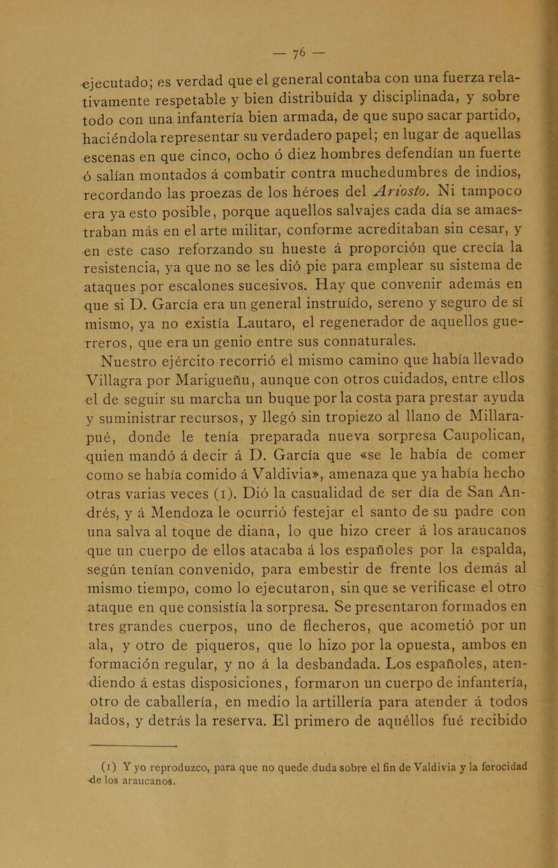 ejecutado; es verdad que el general contaba con una fuerza rela- tivamente respetable y bien distribuida y disciplinada, y sobre todo con una infantería bien armada, de que supo sacar partido, haciéndola representar su verdadero papel; en lugar de aquellas escenas en que cinco, ocho ó diez hombres defendían un fuerte ó salían montados á combatir contra muchedumbres de indios, recordando las proezas de los héroes del ¿Inosto. Ni tampoco era ya esto posible, porque aquellos salvajes cada día se amaes- traban más en el arte militar, conforme acreditaban sin cesar, y en este caso reforzando su hueste á proporción que crecía la resistencia, ya que no se les dió pie para emplear su sistema de ataques por escalones sucesivos. Hay que convenir además en que si D. García era un general instruido, sereno y seguro de sí mismo, ya no existía Lautaro, el regenerador de aquellos gue- rreros, que era un genio entre sus connaturales. Nuestro ejército recorrió el mismo camino que había llevado Villagra por Marigueñu, aunque con otros cuidados, entre ellos el de seguir su marcha un buque por la costa para prestar ayuda y suministrar recursos, y llegó sin tropiezo al llano de Millara- pué, donde le tenía preparada nueva sorpresa Caupolican, quien mandó á decir á D. García que «se le había de comer como se había comido á Valdivia», amenaza que ya había hecho otras varias veces (i). Dió la casualidad de ser día de San An- drés, y á Mendoza le ocurrió festejar el santo de su padre con una salva al toque de diana, lo que hizo creer á los araucanos que un cuerpo de ellos atacaba á los españoles por la espalda, según tenían convenido, para embestir de frente los demás al mismo tiempo, como lo ejecutaron, sin que se verificase el otro ataque en que consistía la sorpresa. Se presentaron formados en tres grandes cuerpos, uno de flecheros, que acometió por un ala, y otro de piqueros, que lo hizo por la opuesta, ambos en formación regular, y no á la desbandada. Los españoles, aten- diendo á estas disposiciones, formaron un cuerpo de infantería, otro de caballería, en medio la artillería para atender á todos lados, y detrás la reserva. El primero de aquéllos fué recibido (i) Y yo reproduzco, para que no quede duda sobre el fin de Valdivia y la ferocidad •de los araucanos.