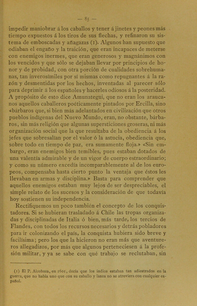 impedir maniobrar álos caballos y tener á jinetes y peones más tiempo expuestos á los tiros de sus flechas, y refinaron su sis- tema de emboscadas y añagazas (i). Algunos han supuesto que odiaban el engaño y la traición, que eran incapaces de meterse con enemigos inermes, que eran generosos y magnánimos con los vencidos y que sólo se dejaban llevar por principios de ho- nor y de probidad, con otra porción de cualidades sobrehuma- nas, tan inverosímiles por sí mismas como repugnantes á la ra- zón y desmentidas por los hechos, inventadas al parecer sólo para deprimir á los españoles y hacerles odiosos á la posteridad. A propósito de esto dice Amunategui, que no eran los arauca- nos aquellos caballeros poéticamente pintados por Ercilla, sino «bárbaros que, si bien más adelantados en civilización que otros pueblos indígenas del Nuevo Mundo, eran, no obstante, bárba- ros , sin más religión que algunas supersticiones groseras, ni más organización social que la que resultaba de la obediencia á los jefes que sobresalían por el valor ó la astucia, obediencia que, sobre todo en tiempo de paz, era sumamente floja.» «Sin em- bargo, eran enemigos bien temibles, pues estaban dotados de una valentía admirable y de un vigor de cuerpo estraordinario; y como su número excedía incomparablemente al de los euro- peos, compensaba hasta cierto punto la ventaja que éstos les llevaban en armas y disciplina.» Basta para comprender que aquellos enemigos estaban muy lejos de ser despreciables, el simple relato de los sucesos y la consideración de que todavía hoy sostienen su independencia. Rectifiquemos un poco también el concepto de los conquis- tadores. Si se hubieran trasladado á Chile las tropas organiza- das y disciplinadas de Italia ó bien, más tarde, los tercios de Flandes, con todos los recursos necesarios y detrás pobladores para ir colonizando el país, la conquista hubiera sido breve y facilísima; pero los que la hicieron no eran más que aventure- ros allegadizos, por más que algunos perteneciesen á la profe- sión militar, y ya se sabe con qué trabajo se reclutaban, sin (i) El P. Alcobaza, en 1601, decía que los indios estaban tan adiestrados en la guerra, que no había uno que con su caballo y lanza no se atreviera con cualquier es- pañol.