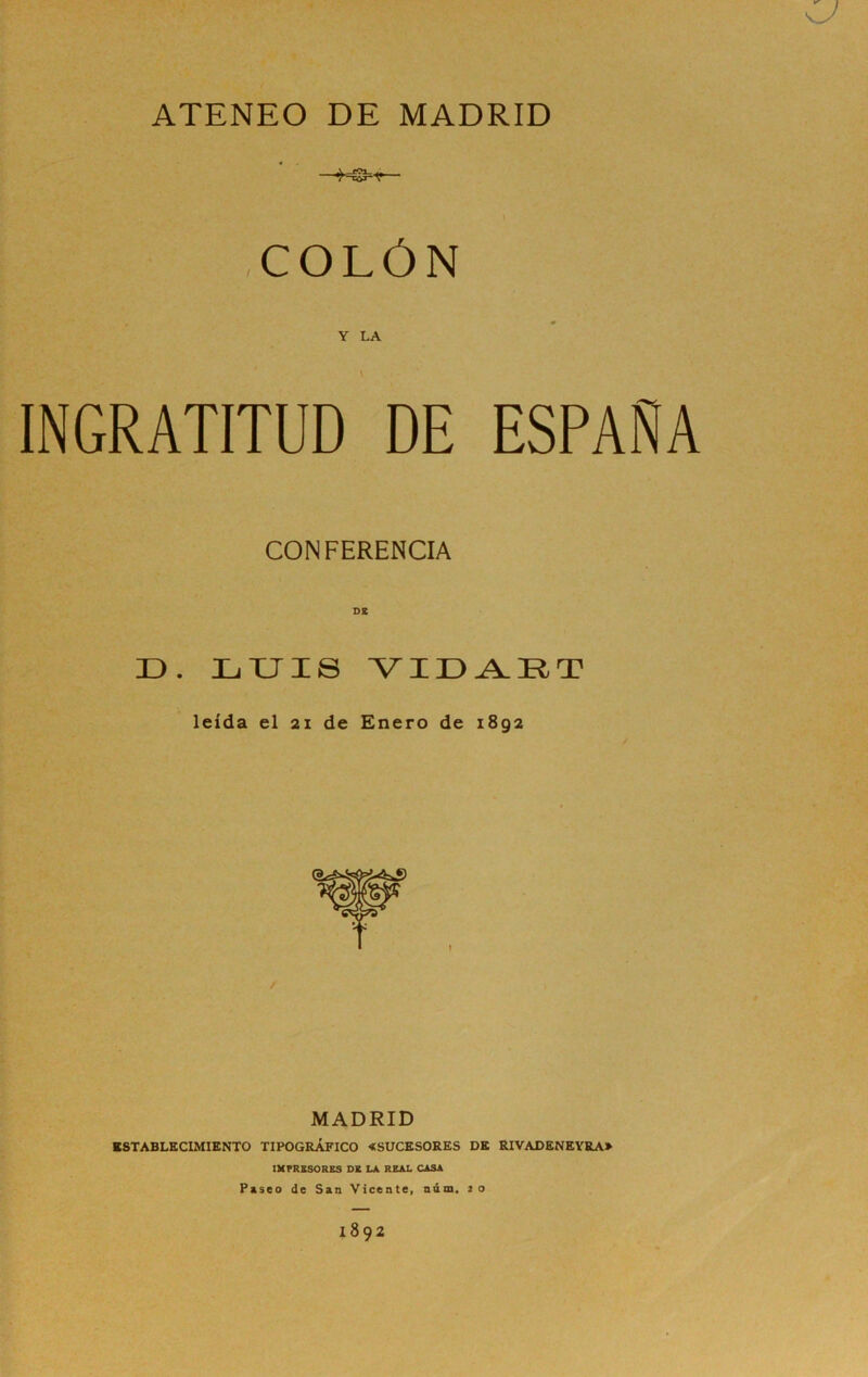 ATENEO DE MADRID COLÓN Y LA INGRATITUD DE ESPAÑA CONFERENCIA D. ZjTJXS leída el 2X de Enero de 1892 / MADRID ESTABLECIMIENTO TIPOGRÁFICO «SUCESORES DE RIVADENEYRA» IMPRESORES DE LA REAL CASA Psseo de San Vicente, niim, 20 1892