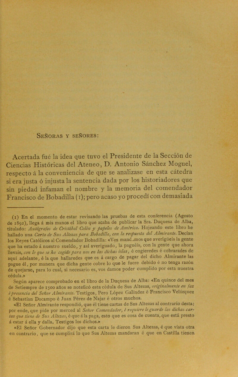 Señoras y señores: Acertada fué la idea que tuvo el Presidente de la Sección de Ciencias Históricas del Ateneo, D. Antonio Sánchez Moguel, respecto á la conveniencia de que se analizase en esta cátedra si era justa ó injusta la sentencia dada por los historiadores que sin piedad infaman el nombre y la memoria del comendador Francisco de Bobadilla (i); pero acaso yo procedí con demasiada (i) En el momento de estar revisando las pruebas de esta conferencia (Agosto de 1892), llega á mis manos el libro que acaba de publicar la Sra. Duquesa de Alba, titulado: Autógrafos de Cristóbal Colón y papeles de America. Hojeando este libro he hallado una Carta de Sus Altezas para Bobadilla, con la respuesta del Almirante. Decían los Reyes Católicos al Comendador Bobadilla: «Vos mandamos que averigüéis la gente que ha estado á nuestro sueldo, y asi averiguado, la paguéis, con la gente que ahora lleváis, con lo que se ha cogido para nos en las dichas islas, e cogieredes é cobrarades de aquí adelante, é la que hallaredes que es á cargo de pagar del dicho Almirante las pague él, por manera que dicha gente cobre lo que le fuere debido é no tenga razón de quejarse, para lo cual, si necesario es, vos damos poder cumplido por esta nuestra cédula.» Según aparece comprobado en el libro de la Duquesa de Alba: «En quince del mes de Setiempre de 1500 años se noteficó esta cédula de Sus Altezas, originalmente en faz ¿presencia del Señor Almirante. Testigos, Pero López Galíndez é Francisco Velázquez é Sebastian Docampo é Juan Pérez de Najar é otros muchos. «El Señor Almirante respondió, que él tiene cartas de Sus Altezas al contrario desta; por ende, que pide por merced al Señor Comendador, ¿ requiere le guarde las dichas car- tas que tiene de Sus Altezas, é que á la paga, esto que es cosa de cuenta, que está presto á estar á ella y dalla. Testigos los dichos.» «El Señor Gobernador dijo que esta carta le dieron Sus Altezas, é que vista otra en contrario, que se cumplirá lo que Sus Altezas mandaran é que en Castilla tienen