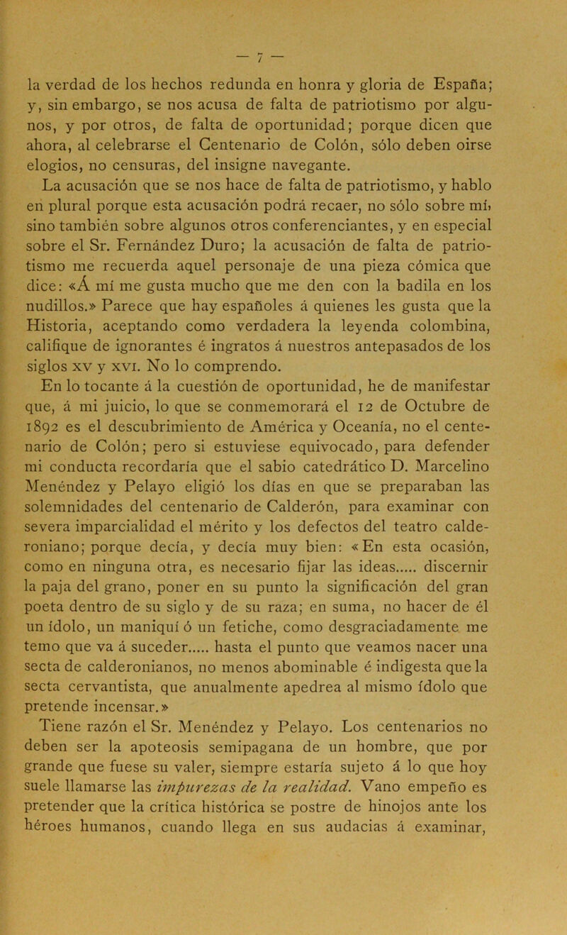 la verdad de los hechos redunda en honra y gloria de España; y, sin embargo, se nos acusa de falta de patriotismo por algu- nos, y por otros, de falta de oportunidad; porque dicen que ahora, al celebrarse el Centenario de Colón, sólo deben oirse elogios, no censuras, del insigne navegante. La acusación que se nos hace de falta de patriotismo, y hablo en plural porque esta acusación podrá recaer, no sólo sobre mí» sino también sobre algunos otros conferenciantes, y en especial sobre el Sr. Fernández Duro; la acusación de falta de patrio- tismo me recuerda aquel personaje de una pieza cómica que dice: «Á mí me gusta mucho que me den con la badila en los nudillos.» Parece que hay españoles á quienes les gusta que la Historia, aceptando como verdadera la leyenda colombina, califique de ignorantes é ingratos á nuestros antepasados de los siglos XV y XVI. No lo comprendo. En lo tocante á la cuestión de oportunidad, he de manifestar que, á mi juicio, lo que se conmemorará el 12 de Octubre de 1892 es el descubrimiento de América y Oceanía, no el cente- nario de Colón; pero si estuviese equivocado, para defender mi conducta recordaría que el sabio catedrático D. Marcelino Menéndez y Pelayo eligió los días en que se preparaban las solemnidades del centenario de Calderón, para examinar con severa imparcialidad el mérito y los defectos del teatro calde- roniano; porque decía, y decía muy bien: «En esta ocasión, como en ninguna otra, es necesario fijar las ideas discernir la paja del grano, poner en su punto la significación del gran poeta dentro de su siglo y de su raza; en suma, no hacer de él un ídolo, un maniquí ó un fetiche, como desgraciadamente me temo que va á suceder hasta el punto que veamos nacer una secta de calderonianos, no menos abominable é indigesta que la secta cervantista, que anualmente apedrea al mismo ídolo que pretende incensar.» Tiene razón el Sr. Menéndez y Pelayo. Los centenarios no deben ser la apoteosis semipagana de un hombre, que por grande que fuese su valer, siempre estaría sujeto á lo que hoy suele llamarse las hnpurezas de la realidad. Vano empeño es pretender que la crítica histórica se postre de hinojos ante los héroes humanos, cuando llega en sus audacias á examinar.