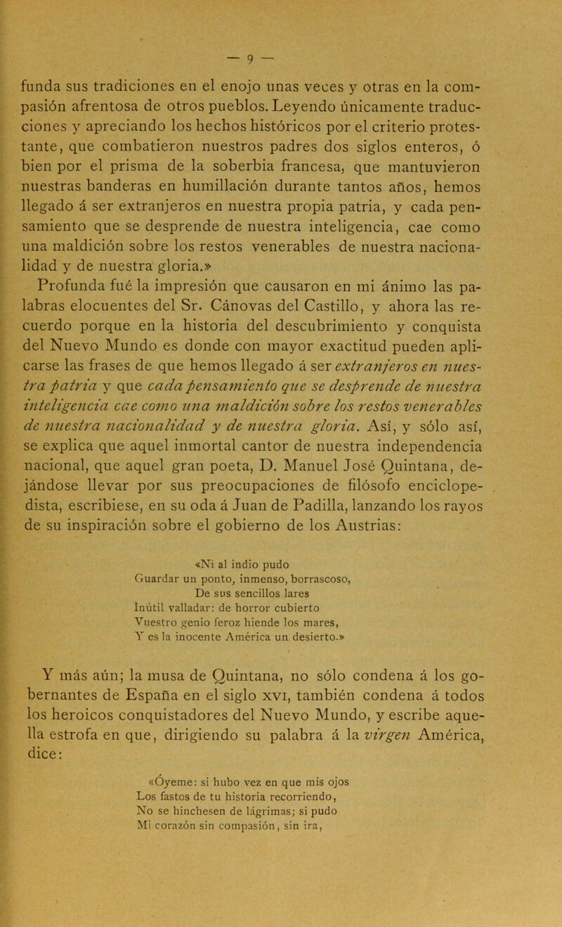 funda sus tradiciones en el enojo unas veces y otras en la com- pasión afrentosa de otros pueblos. Leyendo únicamente traduc- ciones y apreciando los hechos históricos por el criterio protes- tante, que combatieron nuestros padres dos siglos enteros, ó bien por el prisma de la soberbia francesa, que mantuvieron nuestras banderas en humillación durante tantos años, hemos llegado á ser extranjeros en nuestra propia patria, y cada pen- samiento que se desprende de nuestra inteligencia, cae como una maldición sobre los restos venerables de nuestra naciona- lidad y de nuestra gloria.» Profunda fué la impresión que causaron en mi ánimo las pa- labras elocuentes del Sr. Cánovas del Castillo, y ahora las re- cuerdo porque en la historia del descubrimiento y conquista del Nuevo Mundo es donde con mayor exactitud pueden apli- carse las frases de que hemos llegado á ser extranjeros en nues- tra patria y que cada pensamiento que se desprende de nuestra inteligencia cae como una maldición sobre los restos venerables de nuestra nacionalidad y de nuestra gloria. Así, y sólo así, se explica que aquel inmortal cantor de nuestra independencia nacional, que aquel gran poeta, D. Manuel José Quintana, de- jándose llevar por sus preocupaciones de filósofo enciclope- , dista, escribiese, en su oda á Juan de Padilla, lanzando los rayos de su inspiración sobre el gobierno de los Austrias: «Ni al indio pudo Guardar un ponto, inmenso, borrascoso, De sus sencillos lares Inútil valladar: de horror cubierto Vuestro genio feroz hiende los mares, Y es la inocente América un desierto.» Y más aún; la musa de Quintana, no sólo condena á los go- bernantes de España en el siglo xvi, también condena á todos los heroicos conquistadores del Nuevo Mundo, y escribe aque- lla estrofa en que, dirigiendo su palabra á la virgen América, dice; «óyeme: si hubo vez en que mis ojos Los fastos de tu historia recorriendo, No se hinchesen de lágrimas; si pudo Mi corazón sin compasión, sin ira.