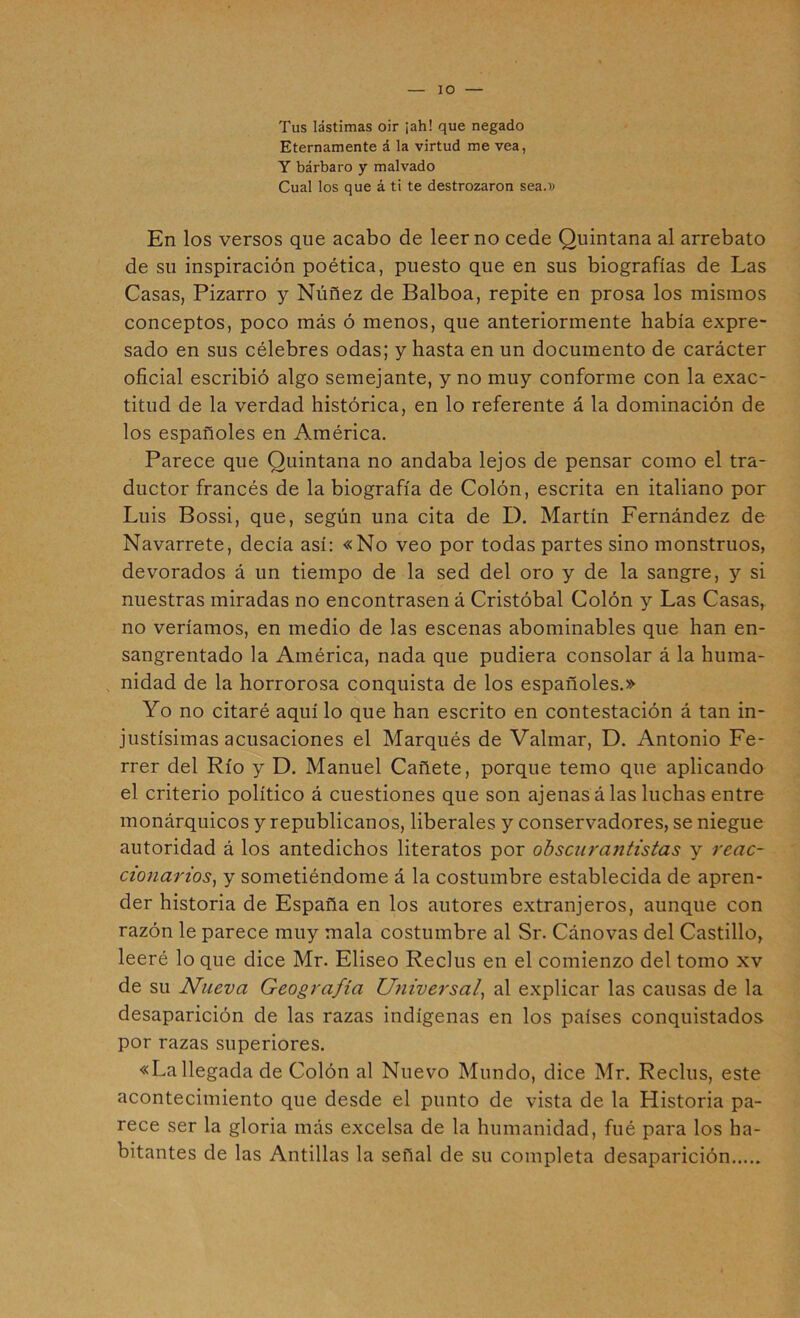 Tus lástimas oir ¡ah! que negado Eternamente á la virtud me vea, Y bárbaro y malvado Cual los que á ti te destrozaron sea.i; En los versos que acabo de leer no cede Quintana al arrebato de su inspiración poética, puesto que en sus biografías de Las Casas, Pizarro y Núñez de Balboa, repite en prosa los mismos conceptos, poco más ó menos, que anteriormente había expre- sado en sus célebres odas; y hasta en un documento de carácter oficial escribió algo semejante, y no muy conforme con la exac- titud de la verdad histórica, en lo referente á la dominación de los españoles en América. Parece que Quintana no andaba lejos de pensar como el tra- ductor francés de la biografía de Colón, escrita en italiano por Luis Bossi, que, según una cita de I). Martín Fernández de Navarrete, decía así: «No veo por todas partes sino monstruos, devorados á un tiempo de la sed del oro y de la sangre, y si nuestras miradas no encontrasen á Cristóbal Colón y Las Casas, no veríamos, en medio de las escenas abominables que han en- sangrentado la América, nada que pudiera consolar á la huma- , nidad de la horrorosa conquista de los españoles.» Yo no citaré aquí lo que han escrito en contestación á tan in- justísimas acusaciones el Marqués de Valmar, D. Antonio Fe- rrer del Río y D. Manuel Cañete, porque temo que aplicando el criterio político á cuestiones que son ajenas á las luchas entre monárquicos y republicanos, liberales y conservadores, se niegue autoridad á los antedichos literatos por ohsciu'antistas y reac- cionariosy y sometiéndome á la costumbre establecida de apren- der historia de España en los autores extranjeros, aunque con razón le parece muy mala costumbre al Sr. Cánovas del Castillo, leeré lo que dice Mr. Eliseo Reclus en el comienzo del tomo xv de su Nueva Geografía Universal, al explicar las causas de la desaparición de las razas indígenas en los países conquistados por razas superiores. «La llegada de Colón al Nuevo Mundo, dice Mr. Reclus, este acontecimiento que desde el punto de vista de la Historia pa- rece ser la gloria más excelsa de la humanidad, fué para los ha- bitantes de las Antillas la señal de su completa desaparición