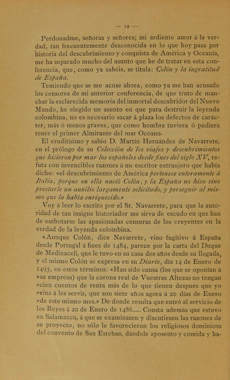 Perdonadme, señoras y señores; mi ardiente amor á la ver- dad, tan frecuentemente desconocida en lo que hoy pasa por historia del descubrimiento y conquista de América y Oceanía, me ha separado mucho del asunto que he de tratar en esta con- ferencia, que, como ya sabéis, se titula: Colón y la ingratitud de España. Temiendo que se me acuse ahora, como ya me han acusado los censores de mi anterior conferencia, de que trato de man- char la esclarecida memoria del inmortal descubridor del Nuevo Mundo, he elegido un asunto en que para destruirla leyenda colombina, no es necesario sacar á plaza los defectos de carác- ter, más ó menos graves, que como hombre tuviera ó pudiera tener el primer Almirante del mar Océano. El eruditísimo y sabio D. Martín Hernández de Navarrete, en el prólogo de su Colección de 'los zdajes y descubrimientos que hicierori por mar los españoles desde fines del siglo ATH, re- futa con invencibles razones á un escritor extranjero que había dicho: «el descubrimiento de América pertenece enteramerite á Italia., porque en ella nació Colón, y la España no hizo sino prestarle un auxilio largamente solicitado, y perseguir al mis- 7110 que la había enriquecido.» Voy á leer lo escrito por el Sr. Navarrete, para que la auto- ridad de tan insigne historiador me sirva de escudo en que han de embotarse las apasionadas censuras de los creyentes en la verdad de la leyenda colombina. «Aunque Colón, dice Navarrete, vino fugitivo á España desde Portugal á fines de 1484, parece por la carta del Duque de Medinaceli, que le tuvo en su casa dos años desde su llegada, y el mismo Colón se expresa en su Diai'io, día 14 de Enero de 1493, en estos términos: «Han sido causa (los que se oponían á »su empresa) que la corona real de Vuestras Altezas no tengan »cien cuentos de renta más de lo que tienen después que yo »vine á les servir, que son siete años agora á 20 días de Enero »de este mismo mes.» De donde resulta que entró al servicio de los Reyes á 20 de Enero de 1486 Consta además que estuvo en Salamanca, á que se examinasen y discutiesen las razones de su proyecto, no sólo le favorecieron los religiosos dominicos del convento de San Esteban, dándole aposento y comida y ha-