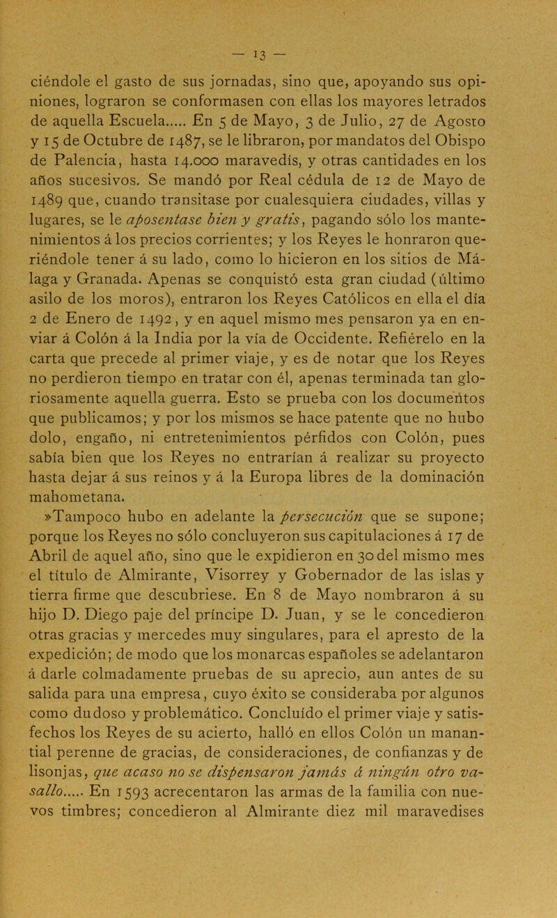 ciéndole el gasto de sus jornadas, sino que, apoyando sus opi- niones, lograron se conformasen con ellas los mayores letrados de aquella Escuela En 5 de Mayo, 3 de Julio, 27 de Agosto y 15 de Octubre de 1487, se le libraron, por mandatos del Obispo de Falencia, hasta 14.000 maravedís, y otras cantidades en los años sucesivos. Se mandó por Real cédula de 12 de Mayo de 1489 que, cuando transitase por cualesquiera ciudades, villas y lugares, se le aposentase bien y gratis^ pagando sólo los mante- nimientos á los precios corrientes; y los Reyes le honraron que- riéndole tener á su lado, como lo hicieron en los sitios de Má- laga y Granada. Apenas se conquistó esta gran ciudad (último asilo de los moros), entraron los Reyes Católicos en ella el día 2 de Enero de 1492, y en aquel mismo mes pensaron ya en en- viar á Colón á la India por la vía de Occidente. Refiérelo en la carta que precede al primer viaje, y es de notar que los Reyes no perdieron tiempo en tratar con él, apenas terminada tan glo- riosamente aquella guerra. Esto se prueba con los documentos que publicamos; y por los mismos se hace patente que no hubo dolo, engaño, ni entretenimientos pérfidos con Colón, pues sabía bien que los Reyes no entrarían á realizar su proyecto hasta dejar á sus reinos y á la Europa libres de la dominación mahometana. »Tampoco hubo en adelante la persecución que se supone; porque los Reyes no sólo concluyeron sus capitulaciones á 17 de Abril de aquel año, sino que le expidieron en 30 del mismo mes el título de Almirante, Visorrey y Gobernador de las islas y tierra firme que descubriese. En 8 de Mayo nombraron á su hijo D. Diego paje del príncipe D. Juan, y se le concedieron otras gracias y mercedes muy singulares, para el apresto de la expedición; de modo que los monarcas españoles se adelantaron á darle colmadamente pruebas de su aprecio, aun antes de su salida para una empresa, cuyo éxito se consideraba por algunos como dudoso y problemático. Concluido el primer viaje y satis- fechos los Reyes de su acierto, halló en ellos Colón un manan- tial perenne de gracias, de consideraciones, de confianzas y de lisonjas, que acaso no se dispensaron jamás á ningún otro va- sallo En 1593 acrecentaron las armas de la familia con nue- vos timbres; concedieron al Almirante diez mil maravedises