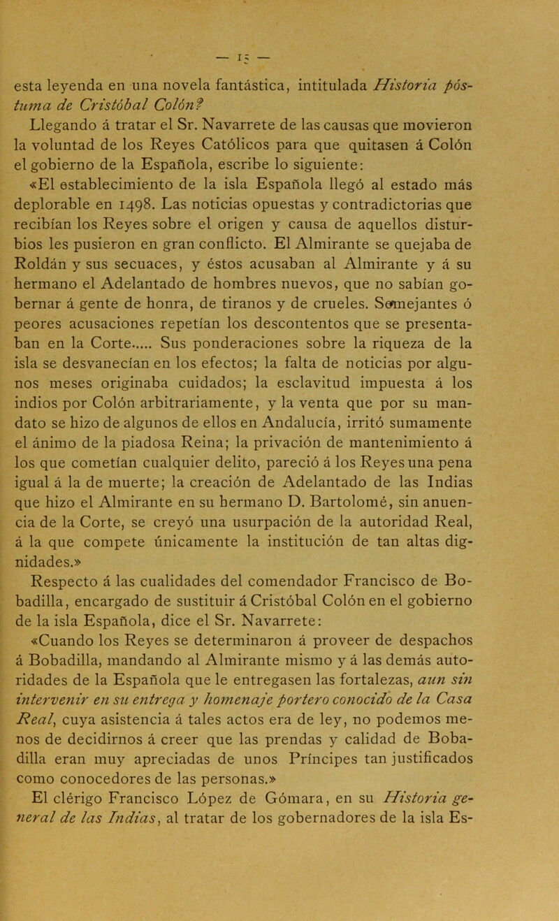 esta leyenda en una novela fantástica, intitulada Historia pos- tuma de Cristóbal Colónf Llegando á tratar el Sr. Navarrete de las causas que movieron la voluntad de los Reyes Católicos para que quitasen á Colón el gobierno de la Española, escribe lo siguiente: «El establecimiento de la isla Española llegó al estado más deplorable en 1498. Las noticias opuestas y contradictorias que recibían los Reyes sobre el origen y causa de aquellos distur- bios les pusieron en gran conflicto. El Almirante se quejaba de Roldán y sus secuaces, y éstos acusaban al Almirante y á su hermano el Adelantado de hombres nuevos, que no sabían go- bernar á gente de honra, de tiranos y de crueles. Smnejantes ó peores acusaciones repetían los descontentos que se presenta- ban en la Corte Sus ponderaciones sobre la riqueza de la isla se desvanecían en los efectos; la falta de noticias por algu- nos meses originaba cuidados; la esclavitud impuesta á los indios por Colón arbitrariamente, y la venta que por su man- dato se hizo de algunos de ellos en Andalucía, irritó sumamente el ánimo de la piadosa Reina; la privación de mantenimiento á los que cometían cualquier delito, pareció á los Reyes una pena igual á la de muerte; la creación de Adelantado de las Indias que hizo el Almirante en su hermano D. Bartolomé, sin anuen- cia de la Corte, se creyó una usurpación de la autoridad Real, á la que compete únicamente la institución de tan altas dig- nidades.» Respecto á las cualidades del comendador Francisco de Bo- badilla, encargado de sustituir á Cristóbal Colón en el gobierno de la isla Española, dice el Sr. Navarrete; «Cuando los Reyes se determinaron á proveer de despachos á Bobadilla, mandando al Almirante mismo y á las demás auto- ridades de la Española que le entregasen las fortalezas, aun sm intervenir en su entrega y homenaje portero conocido de la Casa Real, cuya asistencia á tales actos era de ley, no podemos me- nos de decidirnos á creer que las prendas y calidad de Boba- dilla eran muy apreciadas de unos Príncipes tan justificados como conocedores de las personas.» El clérigo Francisco López de Gómara, en su Historia ge- neral de las Indias^ al tratar de los gobernadores de la isla Es-