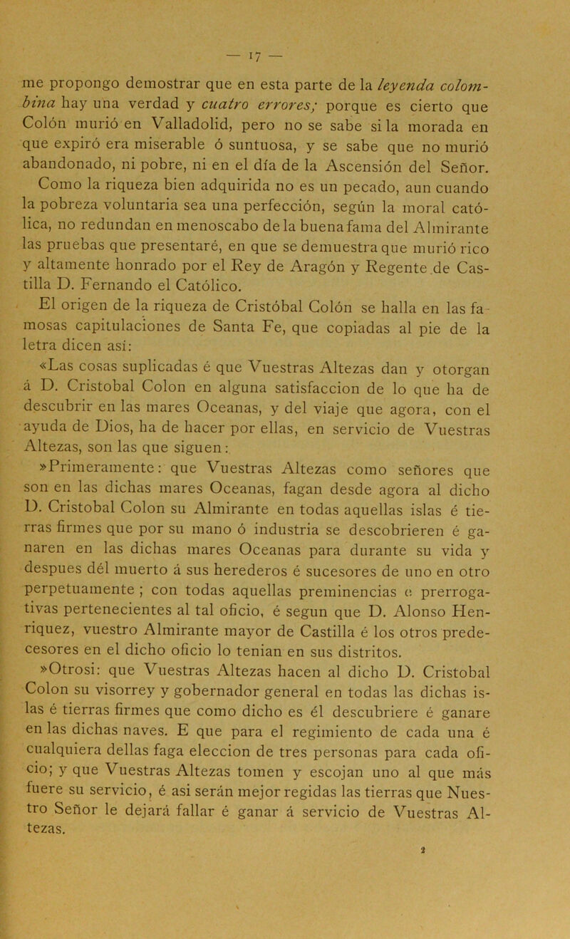 me propongo demostrar que en esta parte de la leyenda colom- bina hay una verdad y cuatro errores¡ porque es cierto que Colón murió en Valladolid, pero no se sabe si la morada en que expiró era miserable ó suntuosa, y se sabe que no murió abandonado, ni pobre, ni en el día de la Ascensión del Señor. Como la riqueza bien adquirida no es un pecado, aun cuando la pobreza voluntaria sea una perfección, según la moral cató- lica, no redundan en menoscabo déla buenafama del Almirante las pruebas que presentaré, en que se demuestra que murió rico y altamente honrado por el Rey de Aragón y Regente.de Cas- tilla D. Fernando el Católico. i El origen de la riqueza de Cristóbal Colón se halla en las fa- mosas capitulaciones de Santa Fe, que copiadas al pie de la letra dicen así: «Las cosas suplicadas é que Vuestras Altezas dan y otorgan á D. Cristóbal Colon en alguna satisfacción de lo que ha de descubrir en las mares Oceanas, y del viaje que agora, con el ayuda de Dios, ha de hacer por ellas, en servicio de Vuestras Altezas, son las que siguen; »Primeramente: que Vuestras Altezas como señores que son en las dichas mares Oceanas, fagan desde agora al dicho D. Cristóbal Colon su Almirante en todas aquellas islas é tie- rras firmes que por su mano ó industria se descobrieren é ga- naren en las dichas mares Oceanas para durante su vida y después dél muerto á sus herederos é sucesores de uno en otro perpetuamente ; con todas aquellas preminencias e prerroga- tivas pertenecientes al tal oficio, é según que D. Alonso Hen- riquez, vuestro Almirante mayor de Castilla é los otros prede- cesores en el dicho oficio lo tenian en sus distritos. »Otrosi: que Vuestras Altezas hacen al dicho U. Cristóbal Colon su visorrey y gobernador general en todas las dichas is- las é tierras firmes que como dicho es él descubriere é ganare en las dichas naves. E que para el regimiento de cada una é cualquiera dellas faga elección de tres personas para cada ofi- cio; y que Vuestras Altezas tomen y escojan uno al que más fuere su servicio, é asi serán mejor regidas las tierras que Nues- tro Señor le dejará fallar é ganar á servicio de Vuestras Al- tezas. •2
