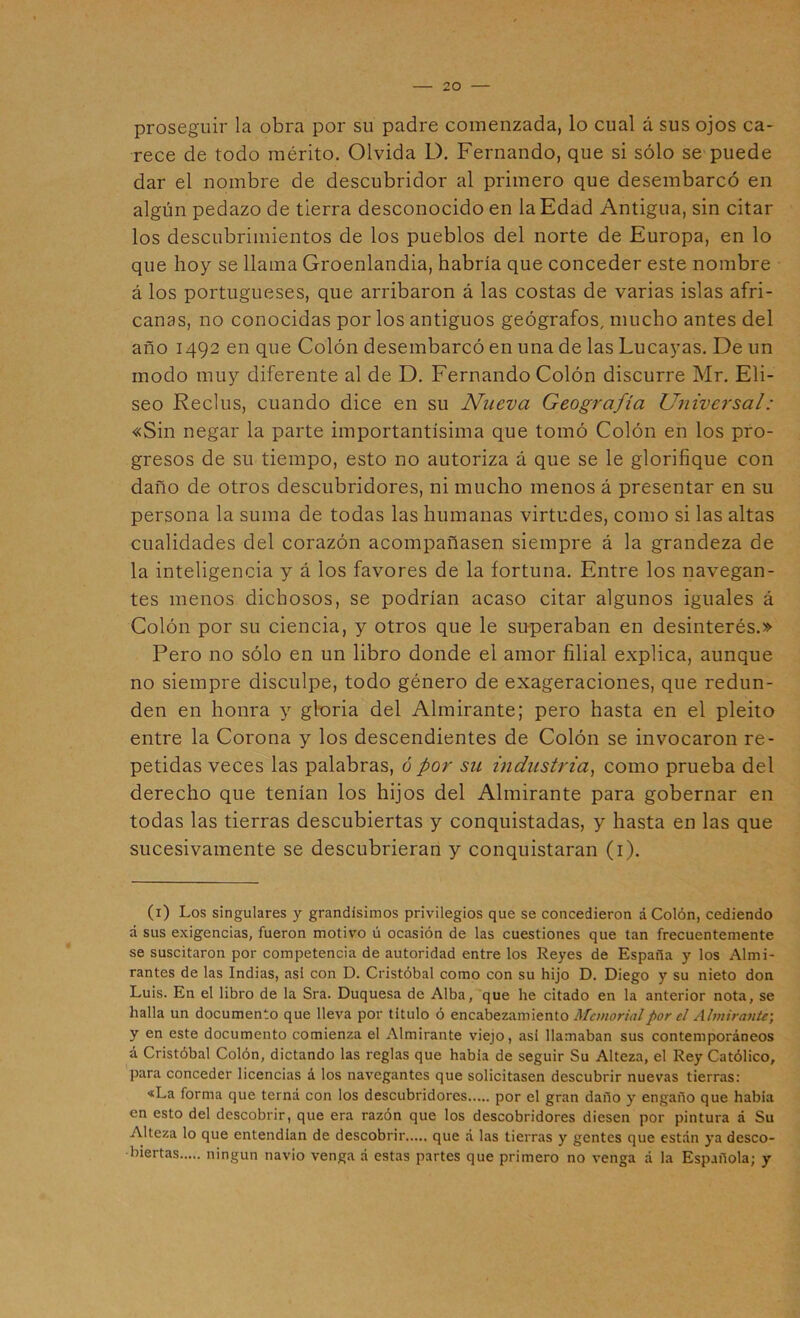 proseguir la obra por su padre comenzada, lo cual á sus ojos ca- rece de todo mérito. Olvida D. Fernando, que si sólo se puede dar el nombre de descubridor al primero que desembarcó en algún pedazo de tierra desconocido en la Edad Antigua, sin citar los descubrimientos de los pueblos del norte de Europa, en lo que hoy se llama Groenlandia, habría que conceder este nombre á los portugueses, que arribaron á las costas de varias islas afri- canas, no conocidas por los antiguos geógrafos, mucho antes del año 1492 en que Colón desembarcó en una de las Lucayas. De un modo muy diferente al de D. Fernando Colón discurre Mr. Eli- seo Reclus, cuando dice en su Nueva Geografía Universal: «Sin negar la parte importantísima que tomó Colón en los pro- gresos de su tiempo, esto no autoriza á que se le glorifique con daño de otros descubridores, ni mucho menos á presentar en su persona la suma de todas las humanas virtudes, como si las altas cualidades del corazón acompañasen siempre á la grandeza de la inteligencia y á los favores de la fortuna. Entre los navegan- tes menos dichosos, se podrían acaso citar algunos iguales á Colón por su ciencia, y otros que le su-peraban en desinterés.» Pero no sólo en un libro donde el amor filial explica, aunque no siempre disculpe, todo género de exageraciones, que redun- den en honra y glt)ria del Almirante; pero hasta en el pleito entre la Corona y los descendientes de Colón se invocaron re- petidas veces las palabras, ó por su industria^ como prueba del derecho que tenían los hijos del Almirante para gobernar en todas las tierras descubiertas y conquistadas, y hasta en las que sucesivamente se descubrieran y conquistaran (i). (i) Los singulares y grandísimos privilegios que se concedieron á Colón, cediendo á sus exigencias, fueron motivo ú ocasión de las cuestiones que tan frecuentemente se suscitaron por competencia de autoridad entre los Reyes de España y los Almi- rantes de las Indias, asi con D. Cristóbal como con su hijo D. Diego y su nieto don Luis. En el libro de la Sra. Duquesa de Alba,“que he citado en la anterior nota, se halla un documento que lleva por titulo ó encabezamiento í/A y en este documento comienza el Almirante viejo, asi llamaban sus contemporáneos á Cristóbal Colón, dictando las reglas que habla de seguir Su Alteza, el Rey Católico, para conceder licencias á los navegantes que solicitasen descubrir nuevas tierras: «La forma que terna con los descubridores por el gran daño y engaño que habla en esto del descobrir, que era razón que los descobridores diesen por pintura á Su Alteza lo que entendían de descobrir que á las tierras y gentes que están ya desco- ^’^®rtas ningún navio venga á estas partes que primero no venga á la Española; y