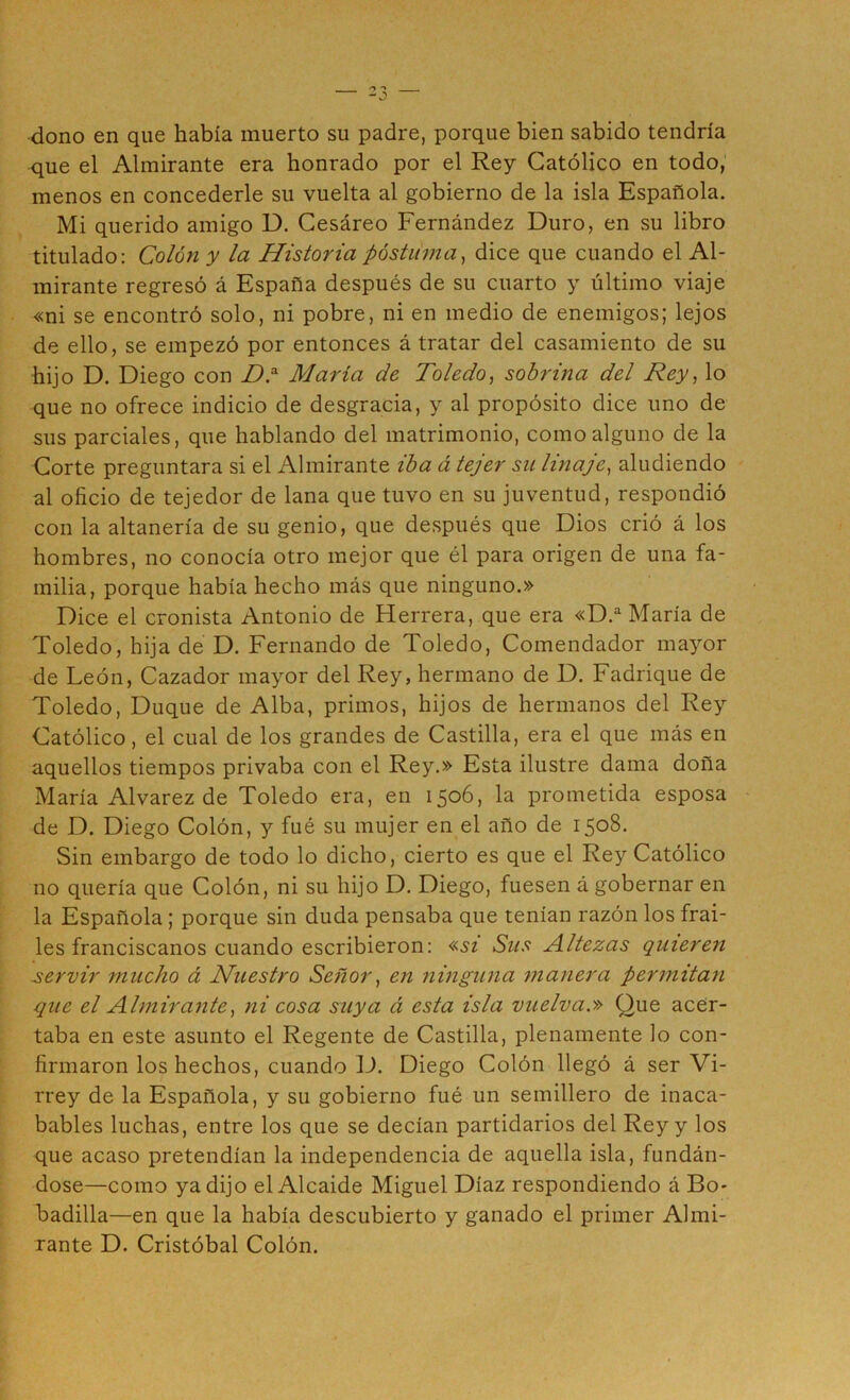 dono en que había muerto su padre, porque bien sabido tendría que el Almirante era honrado por el Rey Católico en todo, menos en concederle su vuelta al gobierno de la isla Española. Mi querido amigo D. Cesáreo Fernández Duro, en su libro titulado: Colón y la Historia póstiima, dice que cuando el Al- mirante regresó á España después de su cuarto y último viaje «ni se encontró solo, ni pobre, ni en medio de enemigos; lejos de ello, se empezó por entonces á tratar del casamiento de su hijo D. Diego con Maria de Toledo^ sobrina del Rey, lo que no ofrece indicio de desgracia, y al propósito dice uno de sus parciales, que hablando del matrimonio, como alguno de la Corte preguntara si el Almirante iba á tejer su linaje, aludiendo al oficio de tejedor de lana que tuvo en su juventud, respondió con la altanería de su genio, que después que Dios crió á los hombres, no conocía otro mejor que él para origen de una fa- milia, porque había hecho más que ninguno.» Dice el cronista Antonio de Herrera, que era «D.'^ María de Toledo, hija de D. Fernando de Toledo, Comendador ma^^or de León, Cazador mayor del Rey, hermano de D. Fadrique de Toledo, Duque de Alba, primos, hijos de hermanos del Rey Católico, el cual de los grandes de Castilla, era el que más en aquellos tiempos privaba con el Rey.» Esta ilustre dama doña María Alvarez de Toledo era, en 1506, la prometida esposa de D. Diego Colón, y fué su mujer en el año de 1508. Sin embargo de todo lo dicho, cierto es que el Rey Católico no quería que Colón, ni su hijo D. Diego, fuesen á gobernar en la Española; porque sin duda pensaba que tenían razón los frai- les franciscanos cuando escribieron: «SI Sus Altezas quieren servir mucho á Nuestro Señor, en ninguna manera permitan que el Almirante, ni cosa suya á esta isla vuelva.» Que acer- taba en este asunto el Regente de Castilla, plenamente lo con- firmaron los hechos, cuando D. Diego Colón llegó á ser Vi- rrey de la Española, y su gobierno fué un semillero de inaca- bables luchas, entre los que se decían partidarios del Rey y los que acaso pretendían la independencia de aquella isla, fundán- dose—como ya dijo el Alcaide Miguel Díaz respondiendo á Bo- badilla—en que la había descubierto y ganado el primer Almi- rante D. Cristóbal Colón.