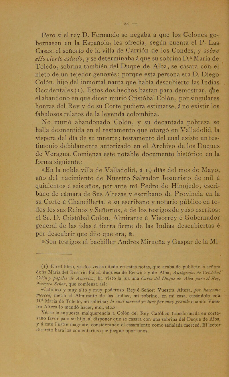 Pero si el rey D. Fernando se negaba á que los Colones go- bernasen en la Española, les ofrecía, según cuenta el P. Las Casas, el señorío de la villa de Carrión de los Condes, y sobre ello cierto estado^ y se determinaba á que su sobrina María de Toledo, sobrina también del Duque de Alba, se casara con el nieto de un tejedor genovés ; porque esta persona era D. Diego Colón, hijo del inmortal nauta que había descubierto las Indias Occidentales (i). Estos dos hechos bastan para demostrar, qVie el abandono en que dicen murió Cristóbal Colón , por singulares honras del Rey y de su Corte pudiera estimarse, áno existir los fabulosos relatos de la leyenda colombina. No murió abandonado Colón, y su decantada pobreza se halla desmentida en el testamento que otorgó en Valladolid, la víspera del día de su muerte; testamento del cual existe un tes- timonio debidamente autorizado en el Archivo de los Duques de Veragua. Comienza este notable documento histórico en la forma siguiente: «En la noble villa de Valladolid, á 19 días del mes de Mayo, año del nacimiento de Nuestro Salvador Jesucristo de mil é quinientos é seis años, por ante mí Pedro de Hinojedo, escri- bano de cámara de Sus Altezas y escribano de Provincia en la su Corte é Chancillería, é su escribano y notario público en to- dos los sus Reinos y Señoríos, é de los testigos de yuso escritos: el Sr. D. Cristóbal Colón, Almirante é Visorrey é Gobernador general de las islas é tierra firme de las Indias descubiertas é por descubrir que dijo que era, &. »Son testigos el bachiller Andrés Mirueña y Gaspar de la Mi- (i) En el libro, ya dos veces citado en estas notas, que acaba de publicar h señora doña María del Rosario Falcó, duquesa de Berwick y de Alba, Autógrafos de Cristóbal Colon y papeles de America, ha visto la luz una Carta del Duque de Alba para el Rey, Nuestro Señor, que comienza asi: «Católico y muy alto y muy poderoso Rey é Señor: Vuestra Alteza, por hacerme merced, metió al Almirante de las Indias, mi sobrino, en mi casa, casándole con D.“ Maria de Toledo, mi sobrina; la cual merced yo tuve por muy grande cuando Vues- tra Alteza lo mandó hacer, etc., etc.» Véase la supuesta malquerencia á Colón del Rey Católico transformada en corte- sano favor para su hijo, al disponer que se casara con una sobrina del Duque de Alba, y á este ilustre magnate, considerando el casamiento como señalada merced. El lector discreto hará los comentarles que juzgue oportunos.