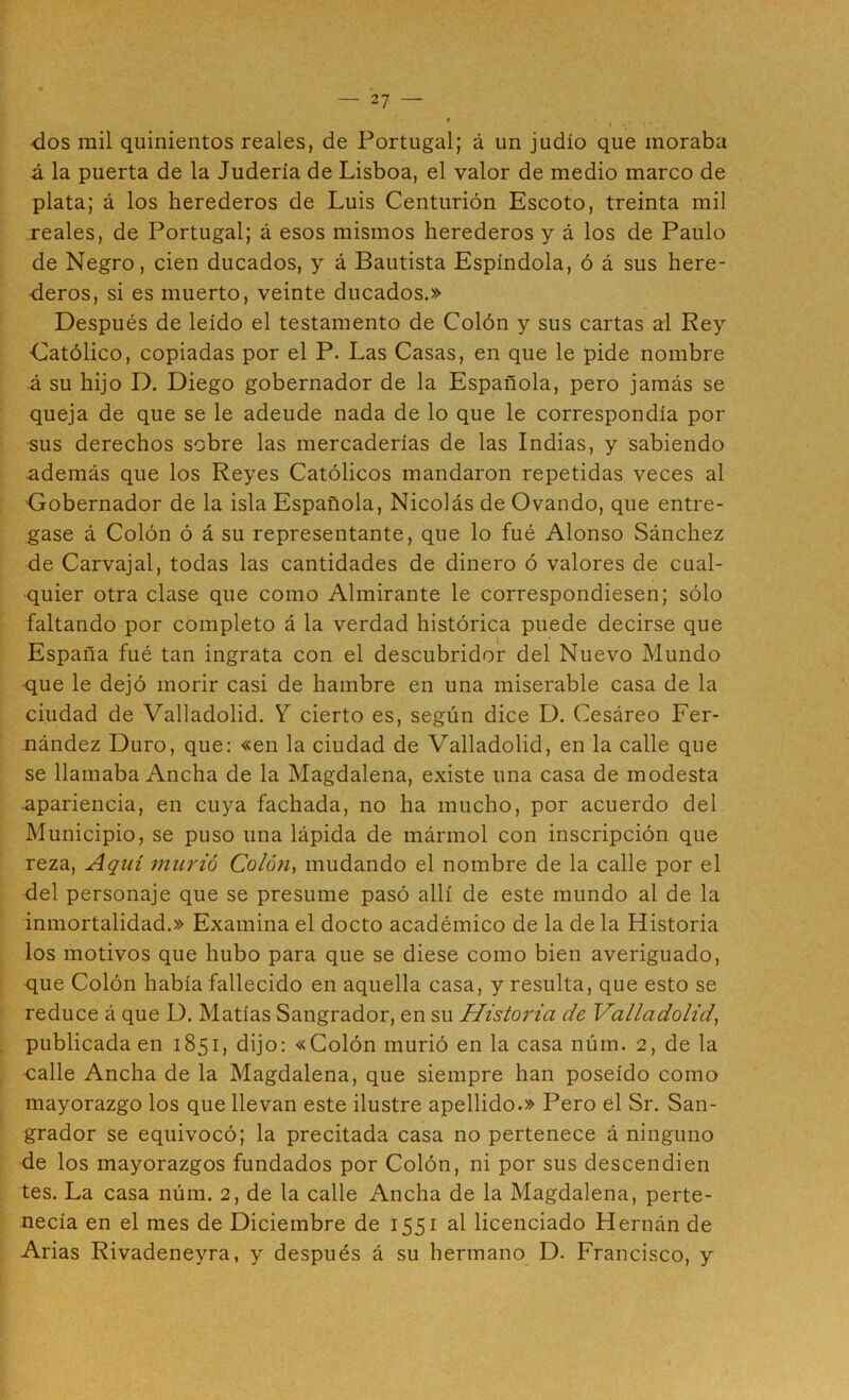 dos mil quinientos reales, de Portugal; á un judío que inoraba á la puerta de la Judería de Lisboa, el valor de medio marco de plata; á los herederos de Luis Centurión Escoto, treinta mil reales, de Portugal; á esos mismos herederos y á los de Paulo de Negro, cien ducados, y á Bautista Espíndola, ó á sus here- deros, si es muerto, veinte ducados.» Después de leído el testamento de Colón y sus cartas al Rey Católico, copiadas por el P. Las Casas, en que le pide nombre Á su hijo D. Diego gobernador de la Española, pero jamás se queja de que se le adeude nada de lo que le correspondía por sus derechos sobre las mercaderías de las Indias, y sabiendo además que los Reyes Católicos mandaron repetidas veces al Gobernador de la isla Española, Nicolás de Ovando, que entre- gase á Colón ó á su representante, que lo fué Alonso Sánchez de Carvajal, todas las cantidades de dinero ó valores de cual- quier otra clase que como Almirante le correspondiesen; sólo faltando por completo á la verdad histórica puede decirse que España fué tan ingrata con el descubridor del Nuevo Mundo que le dejó morir casi de hambre en una miserable casa de la ciudad de Valladolid. Y cierto es, según dice D. Cesáreo Fer- nández Duro, que: «en la ciudad de Valladolid, en la calle que se llamaba Ancha de la Magdalena, existe una casa de modesta apariencia, en cuya fachada, no ha mucho, por acuerdo del Municipio, se puso una lápida de mármol con inscripción que reza. Aquí murió Colón, mudando el nombre de la calle por el del personaje que se presume pasó allí de este mundo al de la inmortalidad.» Examina el docto académico de la de la Historia los motivos que hubo para que se diese como bien averiguado, que Colón había fallecido en aquella casa, y resulta, que esto se reduce á que D. Matías Sangrador, en su Historia de Valladolid, publicada en 1851, dijo: «Colón murió en la casa núm. 2, de la •calle Ancha de la Magdalena, que siempre han poseído como mayorazgo los que llevan este ilustre apellido.» Pero el Sr. San- grador se equivocó; la precitada casa no pertenece á ninguno de los mayorazgos fundados por Colón, ni por sus descendien tes. La casa núm. 2, de la calle Ancha de la Magdalena, perte- necía en el mes de Diciembre de 1551 al licenciado Hernán de Arias Rivadeneyra, y después á su hermano D. Francisco, y