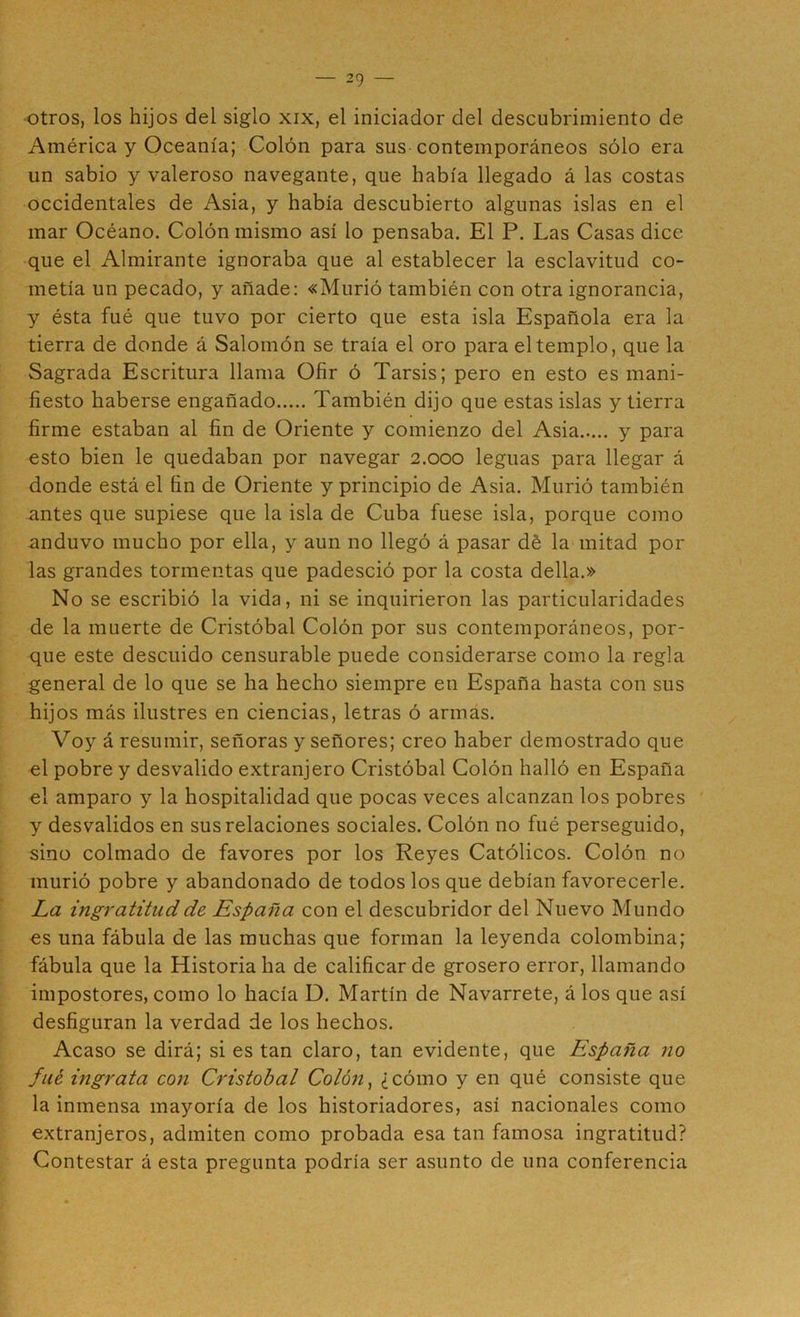 -otros, los hijos del siglo xix, el iniciador del descubrimiento de América y Oceanía; Colón para sus contemporáneos sólo era un sabio y valeroso navegante, que había llegado á las costas occidentales de Asia, y había descubierto algunas islas en el mar Océano. Colón mismo así lo pensaba. El P. Las Casas dice que el Almirante ignoraba que al establecer la esclavitud co- metía un pecado, y añade: «Murió también con otra ignorancia, y ésta fué que tuvo por cierto que esta isla Española era la tierra de donde á Salomón se traía el oro para el templo, que la Sagrada Escritura llama Ofir ó Tarsis; pero en esto es mani- fiesto haberse engañado También dijo que estas islas y tierra firme estaban al fin de Oriente y comienzo del Asia y para esto bien le quedaban por navegar 2.000 leguas para llegar á donde está el fin de Oriente y principio de Asia. Murió también antes que supiese que la isla de Cuba fuese isla, porque como anduvo mucho por ella, y aun no llegó á pasar dé la mitad por las grandes tormentas que padesció por la costa della.» No se escribió la vida, ni se inquirieron las particularidades de la muerte de Cristóbal Colón por sus contemporáneos, por- que este descuido censurable puede considerarse como la regla general de lo que se ha hecho siempre en España hasta con sus hijos más ilustres en ciencias, letras ó armas. Voy á resumir, señoras y señores; creo haber demostrado que el pobre y desvalido extranjero Cristóbal Colón halló en España el amparo y la hospitalidad que pocas veces alcanzan los pobres ' y desvalidos en sus relaciones sociales. Colón no fué perseguido, sino colmado de favores por los Reyes Católicos. Colón no murió pobre y abandonado de todos los que debían favorecerle. La ingratitud de España con el descubridor del Nuevo Mundo es una fábula de las muchas que forman la leyenda colombina; fábula que la Historiaba de calificar de grosero error, llamando impostores, como lo hacía D. Martín de Navarrete, á los que así desfiguran la verdad de los hechos. Acaso se dirá; si es tan claro, tan evidente, que España no filé ingrata con Cristóbal Colón^ ¿cómo y en qué consiste que la inmensa mayoría de los historiadores, así nacionales como extranjeros, admiten como probada esa tan famosa ingratitud? Contestar á esta pregunta podría ser asunto de una conferencia