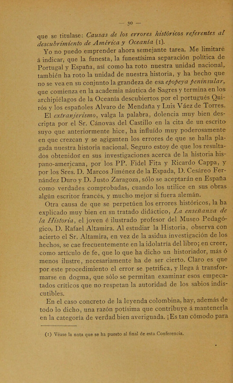 — so- que se titulase: Causas de los errores históricos referentes al descubrimiento de jAmerica y Oceanía (i). Yo no puedo emprender ahora semejante tarea. Me limitaré á indicar, que la funesta, la funestísima separación política de Portugal y España, así como ha roto nuestra unidad nacional,, también ha roto la unidad de nuestra historia, y ha hecho que no se vea en su conjunto la grandeza de esa epopeya peninsular^ que comienza en la academia náutica de Sagres y termina en los archipiélagos de la Oceanía descubiertos por el portugués Qui- rós y los españoles Alvaro de Mendaña y Luis Váez de Torres. El extranjerismo^ valga la palabra, dolencia muy bien des- cripta por el Sr. Cánovas del Castillo en la cita de un escrito' suyo que anteriormente hice, ha influido muy poderosamente en que crezcan y se agiganten los errores de que se halla pla- gada nuestra historia nacional. Seguro estoy de que los resulta- dos obtenido? en sus investigaciones acerca de la historia his- pano-americana, por los PP. Fidel Fita y Ricardo Cappa, y por los Sres. D. Marcos Jiménez de la Espada, D. Cesáreo Fer- nández Duro y D. Justo Zaragoza, sólo se aceptarán en España como verdades comprobadas, cuando los utilice en sus obras algún escritor francés, y mucho mejor si fuera alemán. Otra causa de que se perpetúen los errores históricos, la ha explicado muy bien en su tratado didáctico, l^a enseñanza de la Historia^ el joven é ilustrado profesor del Museo Pedagó- gico, D. Rafael Altamira. Al estudiar la Historia, observa con acierto el Sr. Altamira, en vez de la asidua investigación de los hechos, se cae frecuentemente en la idolatría del libro; en creer, como artículo de fe, que lo que ha dicho un historiador, más ó menos ilustre, necesariamente ha de ser cierto. Claro es que por este procedimiento el error se petrifica, y llega á transfor- marse en dogma, que sólo se permitan examinar esos empeca- tados críticos que no respetan la autoridad de los sabios indis- cutibles. En el caso concreto de la leyenda colombina, hay, además de todo lo dicho, una razón potísima que contribuye á mantenerla en la categoría de verdad bien averiguada. ¡Es tan cómodo para (i) Véase la nota que se ha puesto al final de esta Conferencia,