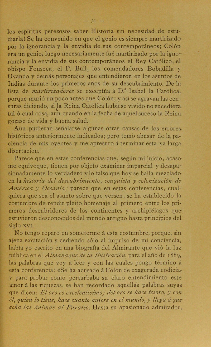 los espíritus perezosos saber Historia sin necesidad de estu- diarla! Se ha convenido en que el genio es siempre martirizado- por la ignorancia y la envidia de sus contemporáneos; Colón era un genio, luego necesariamente fué martirizado por la igno- rancia y la envidia de sus contemporáneos el Rey Católico, el obispo Fonseca, el P. Buil, los comendadores Bobadilla y Ovando y demás personajes que entendieron en los asuntos de Indias durante los primeros años de su descubrimiento. De la lista de 7nartirizadores se exceptúa á D.“ Isabel la Católica, porque murió un poco antes que Colón; y así se agravan las cen- suras diciendo, si la Reina Católica hubiese vivido no sucediera tal ó cual cosa, aun cuando en la fecha de aquel suceso la Reina gozase de vida y buena salud. Aun pudieran señalarse algunas otras causas de los errores históricos anteriormente indicados; pero temo abusar de la pa- ciencia de mis oyentes y me apresuro á terminar esta ya larga disertación. Parece que en estas conferencias que, según mi juicio, acaso me equivoque, tienen por objeto examinar imparcial y desapa- sionadamente lo verdadero y lo falso que hoy se halla mezclado en la historia del descubrimiento^ conquista y colonizado?! de América y Oceania; parece que en estas conferencias, cual- quiera que sea el asunto sobre que versen, se ha establecido la costumbre de rendir pleito homenaje al primero entre los pri- meros descubridores de los continentes y archipiélagos que- estuvieron desconocidos del mundo antiguo hasta principios del siglo XVI. No tengo reparo en someterme á esta costumbre, porque, sin ajena excitación y cediendo sólo al impulso de mi conciencia, había yo escrito en una biografía del Almirante que vió la luz pública en el Almanaque de la ]lustrado?!^ para el año de 1889, las palabras que voy á leer y con las cuales pongo término á esta conferencia: «Se ha acusado á Colón de exagerada codiciar y para probar como perturbaba su claro entendimiento este amor á las riquezas, se han recordado aquellas palabras suyas que dicen: El oro es excelentísimo; del oro se hace tesoro^ y con ¿7, quien lo tiene, hace cuanto quiere en el mundo, y llega á que echa las ánimas al Paraíso. Hasta su apasionado admirador,.