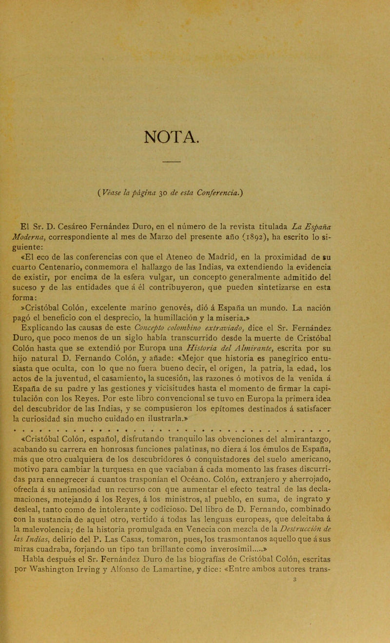 NOTA. ( Veas£ la página 30 de esta Conferencia.^ El Sr. D. Cesáreo Fernández Duro, en el número de la revista titulada La España Moderna, correspondiente al mes de Marzo del presente año (1892), ha escrito lo si- guiente: «El eco de las conferencias con que el Ateneo de Madrid, en la proximidad de su cuarto Centenario, conmemora el hallazgo de las Indias, va extendiendo la evidencia de existir, por encima de la esfera vulgar, un concepto generalmente admitido del suceso y de las entidades que á él contribuyeron, que pueden sintetizarse en esta forma: ^Cristóbal Colón, excelente marino genovés, dió á España un mundo. La nación pagó el beneficio con el desprecio, la humillación y la miseria.» Explicando las causas de este Concepto colombino extraviado, dice el Sr. Fernández Duro, que poco menos de un siglo habla transcurrido desde la muerte de Cristóbal Colón hasta que se extendió por Europa una Historia del Almirante, escrita por su hijo natural D. Fernando Colón, y añade: «Mejor que historia es panegírico entu- siasta que oculta, con lo que no fuera bueno decir, el origen, la patria, la edad, los actos de la juventud, el casamiento, la sucesión, las razones ó motivos de la venida á España de su padre y las gestiones y vicisitudes hasta el momento de firmar la capi- tulación con los Reyes. Por este libro convencional se tuvo en Europa la primera idea del descubridor de las Indias, y se compusieron los epítomes destinados á satisfacer la curiosidad sin mucho cuidado en ilustrarla.» «Cristóbal Colón, español, disfrutando tranquilo las obvenciones del almirantazgo, acabando su carrera en honrosas funciones palatinas, no diera á los émulos de España, más que otro cualquiera de los descubridores ó conquistadores del suelo americano, motivo para cambiar la turquesa en que vaciaban á cada momento las frases discurri- das para ennegrecer á cuantos trasponían el Océano. Colón, extranjero y aherrojado, ofrecía á su animosidad un recurso con que aumentar el efecto teatral de las decla- maciones, motejando á los Reyes, á los ministros, al pueblo, en suma, de ingrato y desleal, tanto como de intolerante y codicioso. Del libro de D. Fernando, combinado con la sustancia de aquel otro, vertido á todas las lenguas europeas, que deleitaba á la malevolencia; de la historia promulgada en Venecia con mezcla de la Destrucción de las Indias, delirio del P. Las Casas, tomaron, pues, los trasmontanos aquello que ásus miras cuadraba, forjando un tipo tan brillante como inverosímil » Habla después el Sr. Fernández Duro de las biografías de Cristóbal Colón, escritas por Washington Irving y Alfonso de Lamartine, y dice: «Entre ambos autores trans-