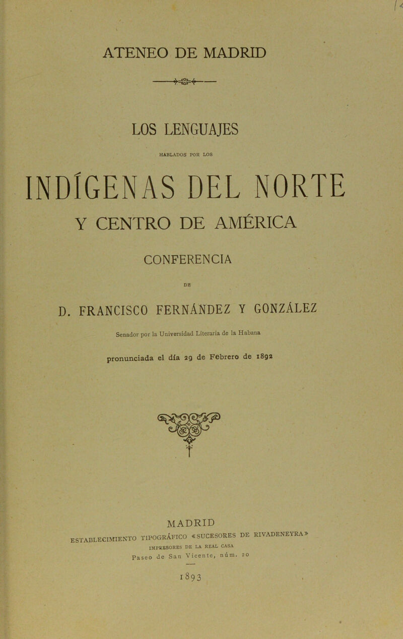 l< ATENEO DE MADRID -MS»í LOS LENGUAJES HABLADOS POR LOS INDÍGENAS DEL NORTE Y CENTRO DE AMÉRICA CONFERENCIA D. FRANCISCO FERNÁNDEZ Y GONZÁLEZ Senador por la Universidad Literaria de la Habana pronunciada el día 29 de Febrero de 1892 MADRID ESTABLECIMIENTO TIPOGRAFICO «SUCESORES DE RIVADENEYRA impresores de la real casa Paseo de San Vicente, núm. 20 1893