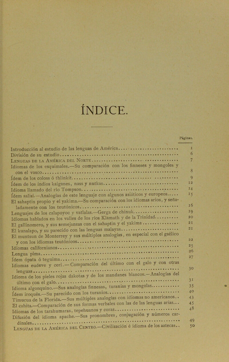 I ÍNDICE. Páginas. Introducción al estudio de las lenguas de América División de su estudio Lenguas de da América del Norte Idiomas de los esquimales.—Su comparación con los finneses y mongoles y con el vasco ídem de los coloss ó thlinkit ídem de los indios kaiganes, nass y nutkas Idioma llamado del río Tompson ídem salisi. —Analogías de este lenguaje con algunos asiáticos y europeos El sahaptin propio y el yakima.—Su comparación con los idiomas arios, y seña- ladamente con los teutónicos Lenguajes de los calapoyoc y vatlalas.—Gerga de chinuk Idiomas hablados en los valles de los ríos Klamath y de laTiinidad El gallinomero, y sus semejanzas con el sahaptin y el yakima El kunalapo, y su parecido con las lenguas malayas * * * * El muntsun de Monterrey y sus múltiples analogías, en especial con el gaelico y con los idiomas teutónicos Idiomas californianos Lengua pima ídem ópata ó teguima * * ’ Idiomas eudeve y ceri.-Comparación del último con el galo y con otras Idiom^de’loVpieles rojas dakotas y de los mandanes blancos.-Analogias del último con el galo ; Idioma algonquino.—Sus analogías finnesas, turanias y mongo as ídem iroqués.—Su parecido con los turanios Timocua de la Florida.—Sus múltiples analogías con idiomas no americanos.. El cahlta.—Comparación de sus formas verbales con las de las lenguas anas... Idiomas de los tarahumaras, tepehuanos y coias Difusión del idioma apache.-Sus pronombres, conjugación y números car- Lenguasde la América del CENTRO.-Civilización é idioma de los aztecas.. i 6 7 8 9 12 14 15 16 19 20 21 21 22 25 26 27 30 31 35 40 43 45 48 49 50