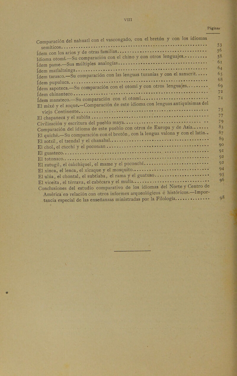 VIII Páginas Comparación del náhuatl con el vascongado, con el bretón y con los idiomas semíticos * * ídem con los arios y de otras familias. •■■***; Idioma otomí.—Su comparación con el chino y con otros lenguajes. Idem pame.—Sus múltiples analogías ídem matlaltzinga * ídem tarasco.—Su comparación con las lenguas turanias y con el sanscrit ídem pupuluca * ídem zapoteca.—Su comparación con el otomi y con otros lenguajes ídem chinanteco ídem mazateco.—Su comparación con el otomí El mixé y el zoque.-Comparación de este idioma con lenguas antiquísimas del viejo Continente El chapaneca y elsubiña Civilización y escritura del pueblo maya ; Comparación del idioma de este pueblo con otros de Europa y de Asia El quiche.—Su comparación con el bretón, con la lengua valona y con el latín.. El zotzil, el tzendal y el chanabal El chol, el cacchí y el pocoman El guasteco * • El totonaco El zutugil, el cakchiquel, el mame y el poconchí El xinca, el lenca, el xicaque y el mosquito El ulúa, el chontal, el subtiaba, el rama y el guatuso El viceita, el térrava, el cabécara y el mulla Conclusiones del estudio comparativo de los idiomas del Norte y Centro de América en relación con otros informes arqueológicos é históricos. Impoi tancia especial de las enseñanzas ministradas por la Filología 53 56 5§ 61 64 65 68 69 72 74 75 77 79 83 87 89 90 91 92 92 94 95 96 98