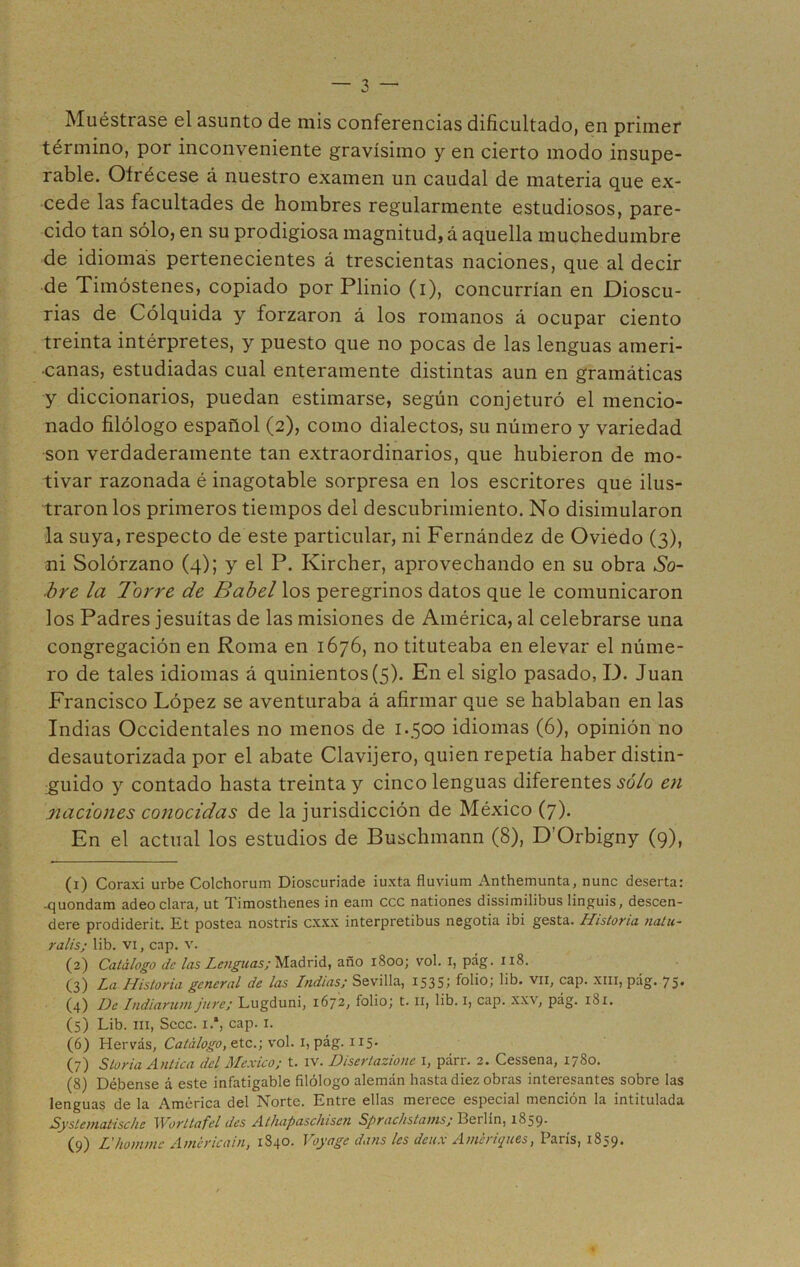 Muéstrase el asunto de mis conferencias dificultado, en primer término, por inconveniente gravísimo y en cierto modo insupe- rable. Ofrécese á nuestro examen un caudal de materia que ex- cede las facultades de hombres regularmente estudiosos, pare- cido tan sólo, en su prodigiosa magnitud, á aquella muchedumbre de idiomas pertenecientes á trescientas naciones, que al decir de Timóstenes, copiado por Plinio (i), concurrían en Dioscu- rias de Cólquida y forzaron á los romanos á ocupar ciento treinta intérpretes, y puesto que no pocas de las lenguas ameri- canas, estudiadas cual enteramente distintas aun en gramáticas y diccionarios, puedan estimarse, según conjeturó el mencio- nado filólogo español (2), como dialectos, su número y variedad son verdaderamente tan extraordinarios, que hubieron de mo- tivar razonada é inagotable sorpresa en los escritores que ilus- traron los primeros tiempos del descubrimiento. No disimularon la suya, respecto de este particular, ni Fernández de Oviedo (3), ni Solórzano (4); y el P. Ivircher, aprovechando en su obra So- áre la Torre de Babel los peregrinos datos que le comunicaron los Padres jesuítas de las misiones de América, al celebrarse una congregación en Roma en 1676, no tituteaba en elevar el núme- ro de tales idiomas á quinientos (5). En el siglo pasado, I). Juan Francisco López se aventuraba á afirmar que se hablaban en las Indias Occidentales no menos de 1.500 idiomas (6), opinión no desautorizada por el abate Clavijero, quien repetía haber distin- guido y contado hasta treinta y cinco lenguas diferentes sólo en naciones conocidas de la jurisdicción de México (7). En el actual los estudios de Buschmann (8), D’Orbigny (9), (1) Coraxi urbe Colchorum Dioscuriade iuxta fluvium Anthemunta, nunc deserta: -quondam adeo clara, ut Timosthenes in eam ccc nationes dissimilibus linguis, descen- deré prodiderit. Et postea nostris cxxx interpretibus negotia ibi gesta. Historia na/u- ralis; lib. vi, cap. v. (2) Catálogo de las Lenguas; Madrid, año 1800; vol. i, pág. 118. (3) La Historia general de las Indias; Sevilla, 15351 folio; lib. vil, cap. xm, pág. 75* (4) De Indiarum jure; Lugduni, 1672, folio; t. II, lib. 1, cap. xxv, pág. 181. (5) Lib. ni, Sccc. i.1 2 3 4 5 6 7 8 9, cap. 1. (6) Hervás, Catálogo, etc.; vol. 1, pág. 115. (7) Sloria Antica del México; t. IV. Disertazione 1, párr. 2. Cessena, 1780. (8) Débense á este infatigable filólogo alemán hasta diez obras interesantes sobre las lenguas de la América del Norte. Entre ellas merece especial mención la intitulada Systematische Worltafel des Athapaschisen Sprachstams; Berlín, 1859. (9) L'hommc Amcricain, 1840. Voyage dans les deux Ameriques, París, 1859.