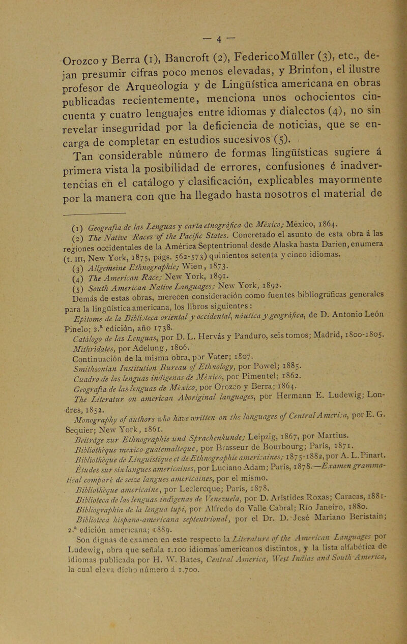 Orozcoy Berra (i), Bancroft (2), FedericoMüller (3), etc., de- jan presumir cifras poco menos elevadas, y Brinton, el ilustre profesor de Arqueología y de Lingüística americana en obras publicadas recientemente, menciona unos ochocientos cin- cuenta y cuatro lenguajes entre idiomas y dialectos (4), no sin revelar inseguridad por la deficiencia de noticias, que se en- carga de completar en estudios sucesivos (5). Tan considerable número de formas lingüísticas sugiere á primera vista la posibilidad de errores, confusiones é inadver- tencias en el catálogo y clasificación, explicables mayormente por la manera con que ha llegado hasta nosotros el material de (1) Geografía de las Lenguas y carta etnográfica de México; México, 1864. („) The Native Races of the Pacific States. Concretado el asunto de esta obra á las re-iones occidentales de la América Septentrional desde Alaska hasta Darien, enumera (t.°m, New York, 1875, págs. 562-573) quinientos setenta y cinco idiomas. (3) Allgcmeine Ethnographie; Wien , 1873. (4) The American Race; New York, 1891. (5) South American Native Languagcs; New York, 1892. Demás de estas obras, merecen consideración como fuentes bibliográficas geneiales para la lingüistica americana, los libros siguientes : _ _ Epitome de la Biblioteca oriental y occidental, náutica y geográfica, de D. Antonio León Pinelo; 2.a edición, año 1738- . , ., . c Catálogo de las Lenguas, por D. L. Hervás y Panduro, seis tomos; Madrid, 1800-1805. Mithridatés, por Adelung, 1806. Continuación de la misma obra, por Vater; 1807. Smithsonian Institution Burcau of Ethnology, por Powel; 1885. Cuadro de las lenguas indígenas de México, por Pimentel; 1862. Geografía de las lenguas de México, por Orozco y Berra; 1864. The Litcratur 011 american Aboriginal languagcs, por Hermann E. Ludewig; Lon- dres, 1852. ~ r Monography of aulhors who havewritten on the languagcs of Central America, por L. L. Sequier; New York, 1861. _ . Bcitráge zur Ethnographie und Sprachenhunde; Leipzig, 1867, por Martius. Bibliothéquc mcxico-gualcmaltcquc, por Brasseur de Bourbourg; París, 1871. Bibliothéquc de Linguistiquc ct de Ethnographie amcr¿saines; 1875-1882, por A. L. I inart. Eludes sur sixlangues americaines, por Luciano Adam; París, 1878. — Examengramma- tical comparé de scizc langues americaines, por el mismo. Bibliothcque amcricainc, por Leclercque; París, 1S78. Biblioteca de las lenguas indígenas de Venezuela, por D. Aristides Roxas; Caracas, 18S1- Bibliographia de la lengua tupi, por Alfredo do Valle Cabral; Río Janeiro, 18S0. Biblioteca hispano-americana septentrional, por el Dr. D. José Mariano Beristain, 2.a edición americana; '1889. Son dignas de examen en este respecto la Litcralurc of the American Languagcs por Ludewig, obra que señala 1.100 idiomas americanos distintos, y la lista alfabética de idiomas publicada por H. W. Bates, Central America, 11 cst Indias and South America, la cual eleva dicho número á 1.700.