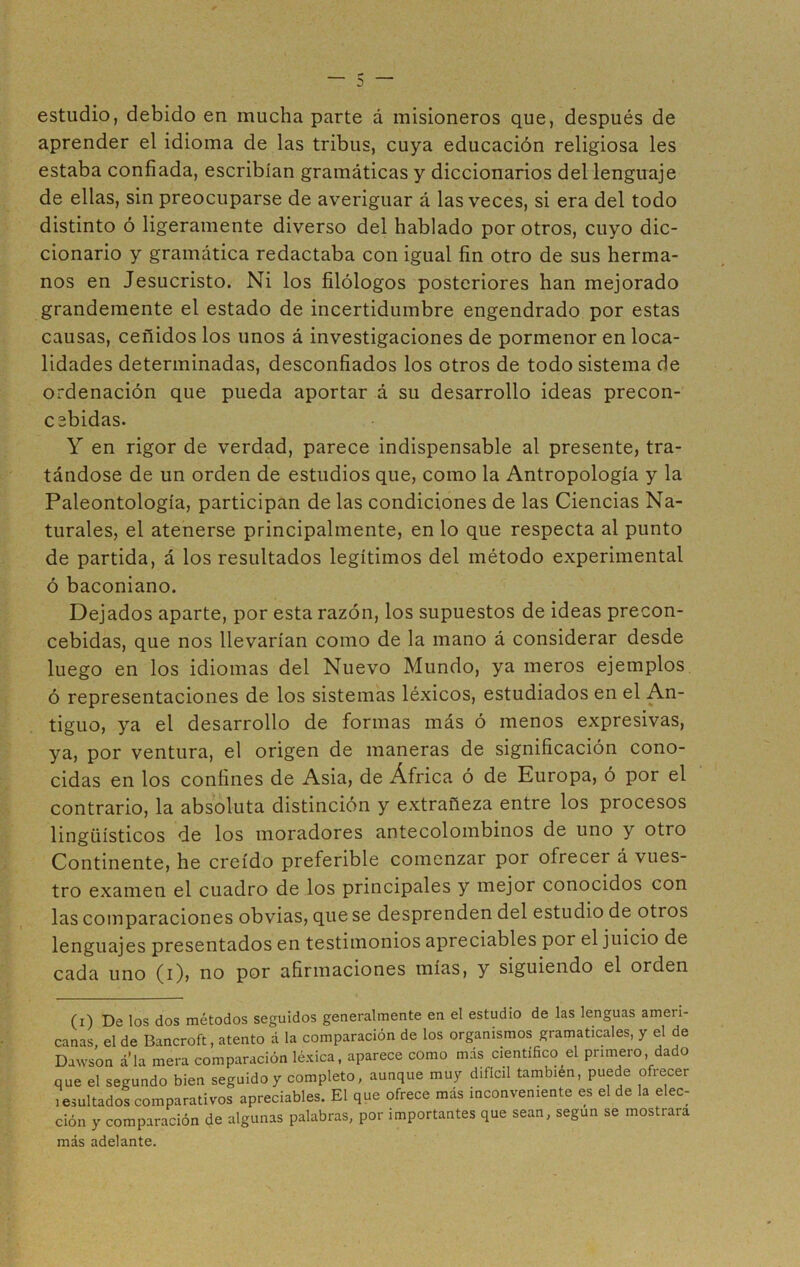 3 estudio, debido en mucha parte á misioneros que, después de aprender el idioma de las tribus, cuya educación religiosa les estaba confiada, escribían gramáticas y diccionarios del lenguaje de ellas, sin preocuparse de averiguar á las veces, si era del todo distinto ó ligeramente diverso del hablado por otros, cuyo dic- cionario y gramática redactaba con igual fin otro de sus herma- nos en Jesucristo. Ni los filólogos posteriores han mejorado grandemente el estado de incertidumbre engendrado por estas causas, ceñidos los unos á investigaciones de pormenor en loca- lidades determinadas, desconfiados los otros de todo sistema de ordenación que pueda aportar á su desarrollo ideas precon- csbidas. Y en rigor de verdad, parece indispensable al presente, tra- tándose de un orden de estudios que, como la Antropología y la Paleontología, participan de las condiciones de las Ciencias Na- turales, el atenerse principalmente, en lo que respecta al punto de partida, á los resultados legítimos del método experimental ó baconiano. Dejados aparte, por esta razón, los supuestos de ideas precon- cebidas, que nos llevarían como de la mano á considerar desde luego en los idiomas del Nuevo Mundo, ya meros ejemplos ó representaciones de los sistemas léxicos, estudiados en el An- tiguo, ya el desarrollo de formas más ó menos expresivas, ya, por ventura, el origen de maneras de significación cono- cidas en los confines de Asia, de África ó de Europa, ó por el contrario, la absoluta distinción y extrañeza entre los procesos lingüísticos de los moradores antecolombinos de uno y otro Continente, he creído preferible comenzar por ofrecer á vues- tro examen el cuadro de los principales y mejor conocidos con las comparaciones obvias, que se desprenden del estudio de otros lenguajes presentados en testimonios apreciables por el juicio de cada uno (i), no por afirmaciones mías, y siguiendo el orden (i) De los dos métodos seguidos generalmente en el estudio de las lenguas ameri- canas, el de Bancroft, atento á la comparación de los organismos gramaticales, y el de Dawson a la mera comparación léxica, aparece como más científico^ primero, dado que el segundo bien seguido y completo, aunque muy difícil también, puede ofrecer i exultados comparativos apreciables. El que ofrece más inconveniente es el de la elec- ción y comparación de algunas palabras, por importantes que sean, según se mostrara más adelante.