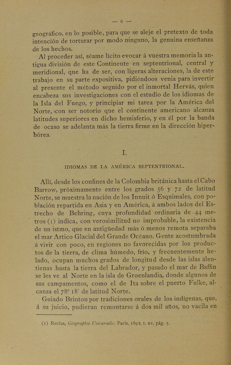 geográfico, en lo posible, para, que se aleje el pretexto de toda intención de torturar por modo ninguno, la genuina enseñanza de los hechos. Al proceder así, séame lícito evocar á vuestra memoria la an- tigua división de este Continente en septentrional, central y meridional, que ha de ser, con ligeras alteraciones, la de este trabajo en su parte expositiva, pidiéndoos venia para invertir al presente el método seguido por el inmortal Hervás, quien encabeza sus investigaciones con el estudio de los idiomas de la Isla del Fuego, y principiar mi tarea por la América del Norte, icón ser notorio que el continente americano alcanza latitudes superiores en dicho hemisferio, y en él por la banda de ocaso se adelanta más la tierra firme en la dirección hiper- bórea. I. IDIOMAS DE LA AMÉRICA SEPTENTRIONAL. Allí, desde los confines de la Colombia británica hasta el Cabo Barrow, próximamente entre los grados 56 y 72 de latitud Norte, se muestra la nación de los Innuit ó Esquimales, con po- blación repartida en Asia y en América, á ambos lados del Es- trecho de Behring, cuya profundidad ordinaria de 44 me- tros (1) indica, con verosimilitud no improbable, la existencia de un istmo, que en antigüedad más ó menos remota separaba el mar Artico Glacial del Grande Océano. Gente acostumbrada á vivir con poco, en regiones no favorecidas por los produc- tos de la tierra, de clima húmedo, frío, y frecuentemente he- lado, ocupan muchos grados de longitud desde las islas alen- tienas hasta la tierra del Labrador, y pasado el mar de Baffin se les ve .al Norte en la isla de Groenlandia, donde algunos de sus campamentos, como el de Ita sobre el puerto Fullee, al- canza el 78o 18' de latitud Norte. Guiado Brintonpor tradiciones orales de los indígenas, que, á su juicio, pudieran remontarse á dos mil años, no vacila en (1) Reclus, Gcograpliie Univcrsellc; Paris, 189?, t. xv, pág. 5.