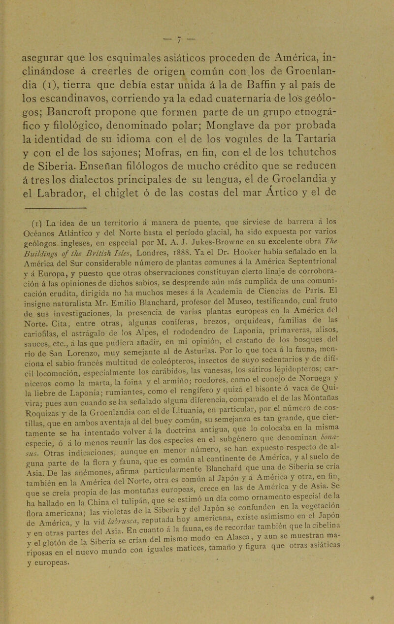 / asegurar que los esquimales asiáticos proceden de América, in- clinándose á creerles de origen común con los de Groenlan- dia (i), tierra que debía estar unida á la de Baffin y al país de los escandinavos, corriendo ya la edad cuaternaria de los geólo- gos; Bancroft propone que formen parte de un grupo etnográ- fico y filológico, denominado polar; Monglave da por probada la identidad de su idioma con el de los vogules de la Tartaria y con el de los sajones; Mofras, en fin, con el de los tchutchos de Siberia. Enseñan filólogos de mucho crédito que se reducen á tres los dialectos principales de su lengua, el de Groelandia y el Labrador, el chiglet ó de las costas del mar Ártico y el de (i) La idea de un territorio á manera de puente, que sirviese de barrera á los Océanos Atlántico y del Norte hasta el período glacial, ha sido expuesta por varios geólogos ingleses, en especial por M. A. J. Jukes-Browne en su excelente obra The Buildings of. ihe British Isles, Londres, r888. Ya el Dr. Hooker había señalado en la América del Sur considerable número de plantas comunes á la América Septentrional y á Europa, y puesto que otras observaciones constituyan cierto linaje de corrobora- ción á las opiniones de dichos sabios, se desprende aún inás cumplida de una comuni- cación erudita, dirigida no ha muchos meses á la Academia de Ciencias de París. El insigne naturalista Mr. Emilio Blanchard, profesor del Museo, testificando, cual fruto de sus investigaciones, la presencia de varias plantas europeas en la América del Norte. Cita, entre otras, algunas coniferas, brezos, orquídeas, familias de las canófilas, el astrágalo de los Alpes, el rododendro de Laponia, primaveras, alisos, sauces, etc., á las que pudiera añadir, en mi opinión, el castaño de los bosques del rio de San Lorenzo, muy semejante al de Asturias. Por lo que toca a la fauna, men- ciona el sabio francés multitud de coleópteros, insectos de suyo sedentarios y de difí- cil locomoción, especialmente los carábidos, las vanesas, los sátiros lépidopteros; car- niceros como la marta, la foina y el armiño; roedores, como el conejo de Noruega y la liebre de Laponia; rumiantes, como el rengífero y quiza el bisonte o vaca de Qui- vira; pues aun cuando se ha señalado alguna diferencia, comparado el de las Montanas Roquizas y de la Groenlandia con el de Lituania, en particular, por el numero de cos- tillas, que en ambos aventaja al del buey común, su semejanza es tan g^nde, que cier- tamente se ha intentado volver á la doctrina antigua, que lo colocaba en la misma especie, ó á lo menos reunir las dos especies en el subgenero que denominan bañar sus. Otras indicaciones, aunque en menor número, se han expuesto respecto de al- guna parte de la flora v fauna, que es común al continente de America y al suelo de \sia De las anémones, afirma particularmente Blanchard que una de Siberia se cria también en la América del Norte, otra es común al Japón ya Aa Xy°de AsTa Se , • j pnroneas. crece en las de America y de /\sia. oe nue se creía propia de las montanas euiopc > . . , que se cien p P estimó un dia como ornamento especial déla ha hallado en la China el tulipán, que Pn H vegetación flora americana- las violetas de la Siberia y del Japón se confunden en la vegetación de América y ía vid labrusca, reputada hoy americana, existe asimismo en el Japón v en otras partes del Asia. En cuanto á la fauna, es de recordar también que la cibelim ? l Á K Siberia se crían del mismo modo en Alasca, y aun se muestran ma- V el gloton de la bioei ía se ei _ ni-rac a ciáticas riposas en el nuevo mundo con ¡guales matices, tamaño y figma que otras y europeas. •*