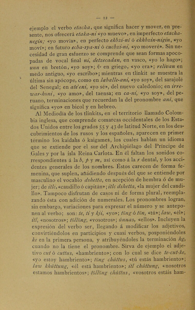 ejemplo el verbo etacha, que significa hacer y mover, en pre- sente, nos ofrecerá etaka-ni«yo muevo», en imperfecto etacha- negin; «yo movía», en perfecto ekbzi-ní ó eklibzin-nigin, «yo moví»; en futuro ecba-sya-ni ó cucbzi-ni, «yo moveré». Sin ne- cesidad de gran esfuerzo se comprende que sean formas apoco- padas de vocal final »*', detzecadan, en vasco, «yo lo hago»; z/«w en bretón, «yo soy»; Y' en griego, «yo era»; relivan en medo antiguo, «yo escribo»; mientras en tlinkit se muéstrala última sin apócope, como en laballe-ani, «yo soy», del sarajolé del Senegal; en ateeni, «yo sé», del nuevo caledonio; en irre- war-honi, «yo amo», del taensa; en ca-ni, «yo soy», del pe- ruano, terminaciones que recuerdan la del pronombre aní, que significa «yo» en bicol y en hebreo. Al Mediodía de los tlinkits, en el territorio llamado Colom- bia inglesa, que comprende comarcas occidentales de los Esta- dos Unidos entre los grados 55 y 43 de latitud Norte, en los des- cubrimientos de los rusos y los españoles, aparecen en primer término los kaidahs ó kaigames, los cuales hablan un idioma que se extiende por el sur del Archipiélago del Príncipe de Gales y por la isla Reina Carlota. En él faltan los sonidos co- rrespondientes á la b. p y m, así como á la r dental, y los acci- dentes generales de los nombres. Estos carecen de forma fe- menina, que suplen, añadiendo después del que se entiende por masculino el vocablo dshetta, en acepción de hembra ó de mu- jer; de itlc, «caudillo ó capitán»; itlc dshetta, «la mujer del caudi- llo». Tampoco disfrutan de casos ni de forma plural, reempla- zando ésta con adición de numerales. Los pronombres logran, sin embargo, variaciones para expresar el número y se antepo- nen al verbo; son: te, ti y kji, «yo»; tongo ton, «tú»; law, «él»; itl, «nosotros»; tóllóng, «vosotros»; únnas, «ellos». Incluyen la expresión del verbo ser, llegando á modificar los adjetivos, convirtiéndolos en participios y cuasi verbos, posponiéndoles ke en la primera persona, y atribuyéndoles la terminación hg, cuando no la tiene el pronombre. Sirva de ejemplo el adje- tivo cut ó cuttus, «hambriento»; con lo cual se dice te-cnt-ke, «yo estoy hambriento»; tüng chúttns, «tú estás hambriento»; law khúttung, «él está hambriento»; itl chúttnng, «nosotros estamos hambrientos»; tollong chúttns, «vosotros estáis ham-