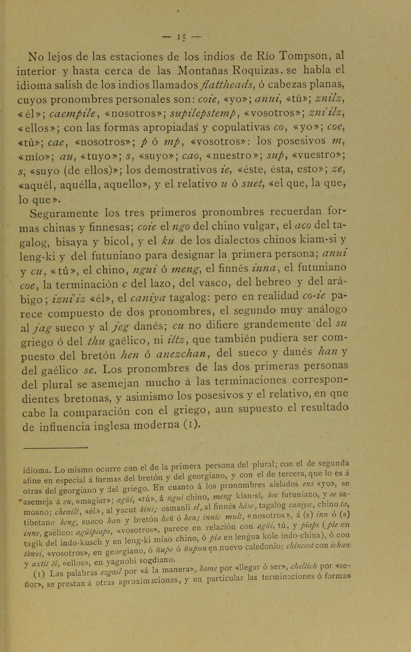 No lejos de las estaciones de los indios de Río Tompson, al interior y hasta cerca de las Montañas Roquizas, se habla el idioma salish de los indios llamados flattheads, ó cabezas planas, cuyos pronombres personales son: cote, «yo»; anui, «tú»; zmlz, «él»; cacmpile, «nosotros»; supilepstemp, «vosotros»; zniilz, «ellos»; con las formas apropiadas y copulativas co, «yo»; coe, «tú»; cae, «nosotros»; p ó mp, «vosotros»: los posesivos m, «mío»; an, «tuyo»; s, «suyo»; cao, «nuestro»; sup, «vuestro»; 5, «suyo (de ellos)»; los demostrativos te, «éste, ésta, esto»; ze, «aquél, aquélla, aquello», y el relativo u ó suet, «el que, la que, lo que». Seguramente los tres primeros pronombres recuerdan for- mas chinas y finnesas; cote el figo del chino vulgar, el acó del ta- galog, bisaya y bicol, y el ku de los dialectos chinos kiam-si y leng-ki y del futuniano para designar la primera persona; anui y cu, «tú», el chino, ngut ó nteng, el finnés tuna, el futuniano coe, la terminación c del lazo, del vasco, del hebreo y del ará- bigo ; izniiz «él», el caniya tagalog: pero en realidad co-ie pa- rece compuesto de dos pronombres, el segundo muy análogo al j&§ sueco y al jeg danés; cu no difiere grandemente del su griego ó del thu gaélico, ni iltz, que también pudiera ser com- puesto del bretón lien ó anezchan, del sueco y danés lian y del gaélico Los pronombres de las dos primeras personas del plural se asemejan mucho á las terminaciones correspon- dientes bretonas, y asimismo los posesivos y el relativo, en que cabe la comparación con el griego, aun supuesto el resultado de influencia inglesa moderna (i). idioma Lo mismo ocurre con el de la primera persona del plural; con el de segunda Iflne en especial á formas del bretón y del georgiano, y con el de tercera, que lo es a otras del ¡¿>rgiano y del griego. En cuanto á los pronombres aislados ais «yo», se émi i en «magiar»; njW, «ti», 4 ngui chino, mcug kian-si, íce futen,ano, y ac ca- úseme,a a. en, mag , , aI finnés Use, tagalog camya, elimo la, moano; chemlt, «el», al yacut i,m nosotros», á (s) ¡Un ó (s) tibe taño ícug, en relación con aguí, tú, y piafe (pie en vine, gaélico. aguip <p , chino, ó pía en lengua kole indo-china), ó con Lt t;“n íS en nuevo caledonio; ^ con y P‘l‘¿s'f Sgfa‘manera», tome por «llegar ó ser», chcUich por «se- ,-iorl!se pregan á otrís aprosin,aciones, y en particular las terminaciones ó formas