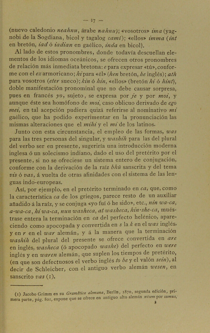 (nuevo caledonio neahnu, árabe nahnu); «vosotros» imaiy&g- nobi de la Sogdiana, bicol y tagalog camí); «ellos» imma (int en bretón, icid ó icidian en gaélico, inda en bicol). Al lado de estos pronombres, donde todavía descuellan ele- mentos de los idiomas oceánicos, se ofrecen otros pronombres de relación más inmediata bretona: e para expresar «tú», confor- me con el ^armoricano; /zz'para «él» (/hen bretón, he inglés); ath para vosotros (eter sueco); kin ó hin, «ellos» (bretón hi ó hint), doble manifestación pronominal que no debe causar sorpresa, pues en francés yo, sujeto, se expresa por je y por moi, y aunque éste sea homófono de moi, caso oblicuo derivado de ego mei, en tal acepción pudiera quizá referirse al nominativo mi gaélico, que ha podido experimentar en la pronunciación las mismas alteraciones que el mihi y el mi de los latinos. Junto con esta circunstancia, el empleo de las formas, was para las tres personas del singular, y washih para las del plural del verbo ser en presente, sugeriría una introducción moderna inglesa ó un solecismo indiano, dado el uso del pretérito por el presente, si no se ofreciese un sistema entero de conjugación, conforme con la derivación de la raíz bhü sánscrita y del tema vis ó vas, á vuelta de otras afinidades con el sistema de las len- guas indo-europeas. Así, por ejemplo, en el pretérito terminado en ca, que, como la característica ca de los griegos, parece resto de un auxiliar añadido á la raíz, y se conjuga «yo fui ó he sido», etc., nin wa-ca, a-wa-ca, hi wa-ca, nun washeca, at washeca, hin-she-ca, mués- trase entera la terminación en ca del perfecto helénico, apare- ciendo como apocopada y convertida en s la k en el was inglés» y en r en el war alemán, y á la manera que la terminación washih del plural del presente se ofrece convertida en are en inglés, washeca (ó apocopado washe) del perfecto en were inglés y en waren alemán, que suplen los tiempos de pretérito, (en que son defectuosos el verbo inglés to be y el valón sein), al decir de Schleicher, con el antiguo verbo alemán wesen, en sánscrito vas (i). (i) Jacobo Grimm en su Gramática alemana, Berlín, 1870, segunda edición, pri- mera parte, pág. 8ox, expone que se ofrece en antiguo alto alemán wisem por sumus,