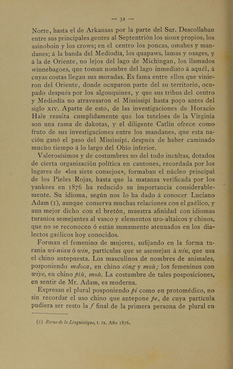 Norte, hasta el de Arkansas por la parte del Sur. Descollaban entre sus principales gentes al Septentrión los sioux propios, los asinoboin y los crows; en el centro los poncas, omahes y man- danes; á la banda del Mediodía, los quapaws, lamas y osages, y á la de Oriente, no lejos del lago de Michingan, los llamados winnebagoes, que toman nombre del lago inmediato á aquél, á cuyas costas llegan sus moradas. Es fama entre ellos que vinie- ron del Oriente, donde ocuparon parte del su territorio, ocu- pado después por los algonquines, y que sus tribus del centro y Mediodía no atravesaron el Mississipí hasta poco antes del siglo xiv. Aparte de esto, de las investigaciones de Horacio Hale resulta cumplidamente que los tuteloes de la Virginia son una rama de dakotas, y el diligente Catlin ofrece como fruto de sus investigaciones entre los mandanes, que esta na- ción ganó el paso del Mississipí, después de haber caminado mucho tiempo á lo largo del Ohío inferior. Valerosísimos y de costumbres no del todo incultas, dotados de cierta organización política en cantones, recordada por los lugares de «los siete consejos», formaban el núcleo principal de los Pieles Rojas, hasta que la matanza verificada por los yankees en 1876 ha reducido su importancia considerable- mente. Su idioma, según nos lo ha dado á conocer Luciano Adam (1), aunque conserva muchas relaciones con el gaélico, y aun mejor dicho con el bretón, muestra afinidad con idiomas turanios semejantes al vasco y elementos uro-altaicos y chinos, que no se reconocen ó están sumamente atenuados en los dia- lectos gaélicos hoy conocidos. Forman el femenino de mujeres, sufijando en la forma tu- rania wi-nian ó win, partículas que se asemejan á niu, que usa el chino antepuesta. Los masculinos de nombres de animales, posponiendo mdoca, en chino cóng y 711011; los femeninos con wiye, en chino píü, moü. La costumbre de tales posposiciones, en sentir de Mr. Adam, es moderna. Expresan el plural posponiendo pi como en protoinédico, no sin recordar el uso chino que antepone pe, de cuya partícula pudiera ser resto la f final de la primera persona de plural en (1) Rcvucdc la Linguisliqne, t. ix. Año 1876.