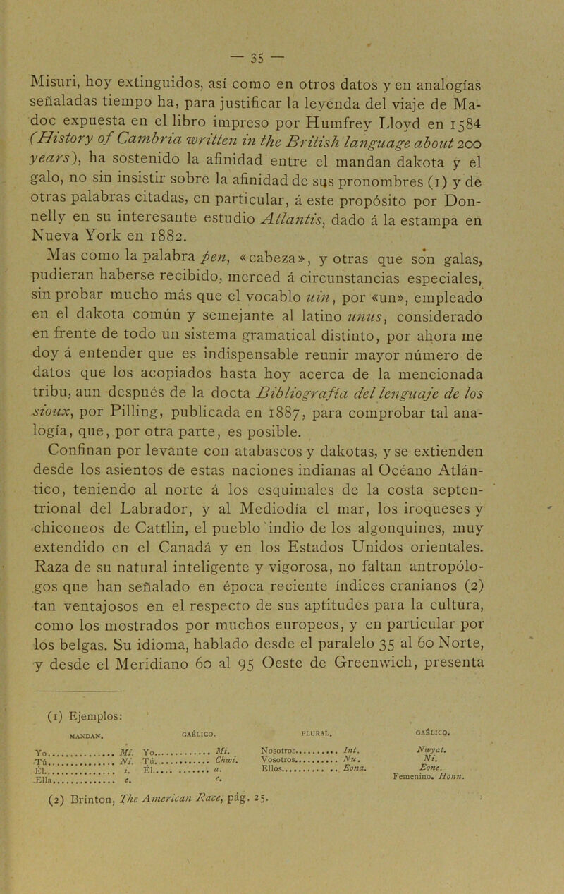 Misuri, hoy extinguidos, así como en otros datos y en analogías señaladas tiempo ha, para justificar la leyenda del viaje de Ma- doc expuesta en el libro impreso por Humfrey Lloyd en 1584 (History of Cambna wnttcn in the British language about 200 years), ha sostenido la afinidad entre el mandan dakota y el galo, no sin insistir sobre la afinidad de sus pronombres (1) y de otras palabras citadas, en particular, á este propósito por Don- nelly en su interesante estudio Atlanlis, dado á la estampa en Nueva York en 1882. Mas como la palabra pen, «cabeza», y otras que son galas, pudieran haberse recibido, merced á circunstancias especiales, sin probar mucho más que el vocablo z/z’zz, por «un», empleado en el dakota común y semejante al latino unus, considerado en frente de todo un sistema gramatical distinto, por ahora me doy á entender que es indispensable reunir mayor número de datos que los acopiados hasta hoy acerca de la mencionada tribu, aun después de la docta Bibliografía del lenguaje de los sioux, por Pilling, publicada en 1887, para comprobar tal ana- logía, que, por otra parte, es posible. Confinan por levante con atabascos y dakotas, y se extienden desde los asientos de estas naciones indianas al Océano Atlán- tico, teniendo al norte á los esquimales de la costa septen- trional del Labrador, y al Mediodía el mar, los iroqueses y chiconeos de Cattlin, el pueblo indio de los algonquines, muy extendido en el Canadá y en los Estados Unidos orientales. Raza de su natural inteligente y vigorosa, no faltan antropólo- gos que han señalado en época reciente índices cranianos (2) tan ventajosos en el respecto de sus aptitudes para la cultura, como los mostrados por muchos europeos, y en particular por los belgas. Su idioma, hablado desde el paralelo 35 al 60 Norte, y desde el Meridiano 60 al 95 Oeste de Greenwich, presenta (1) Ejemplos: PLURAL. GAÉLICO, Nosotros Int. Ntvyal. Vosotros Nu. Ni. Ellos Eona. Eone, Femenino. Honn. (2) Brinton, The American Race, pág. 25. Yo _ MANDAN. . Mi GAÉLICO. Mi. •Tú. . Ni. Tú.... Él.... -Ella.. 1. Él.... e.