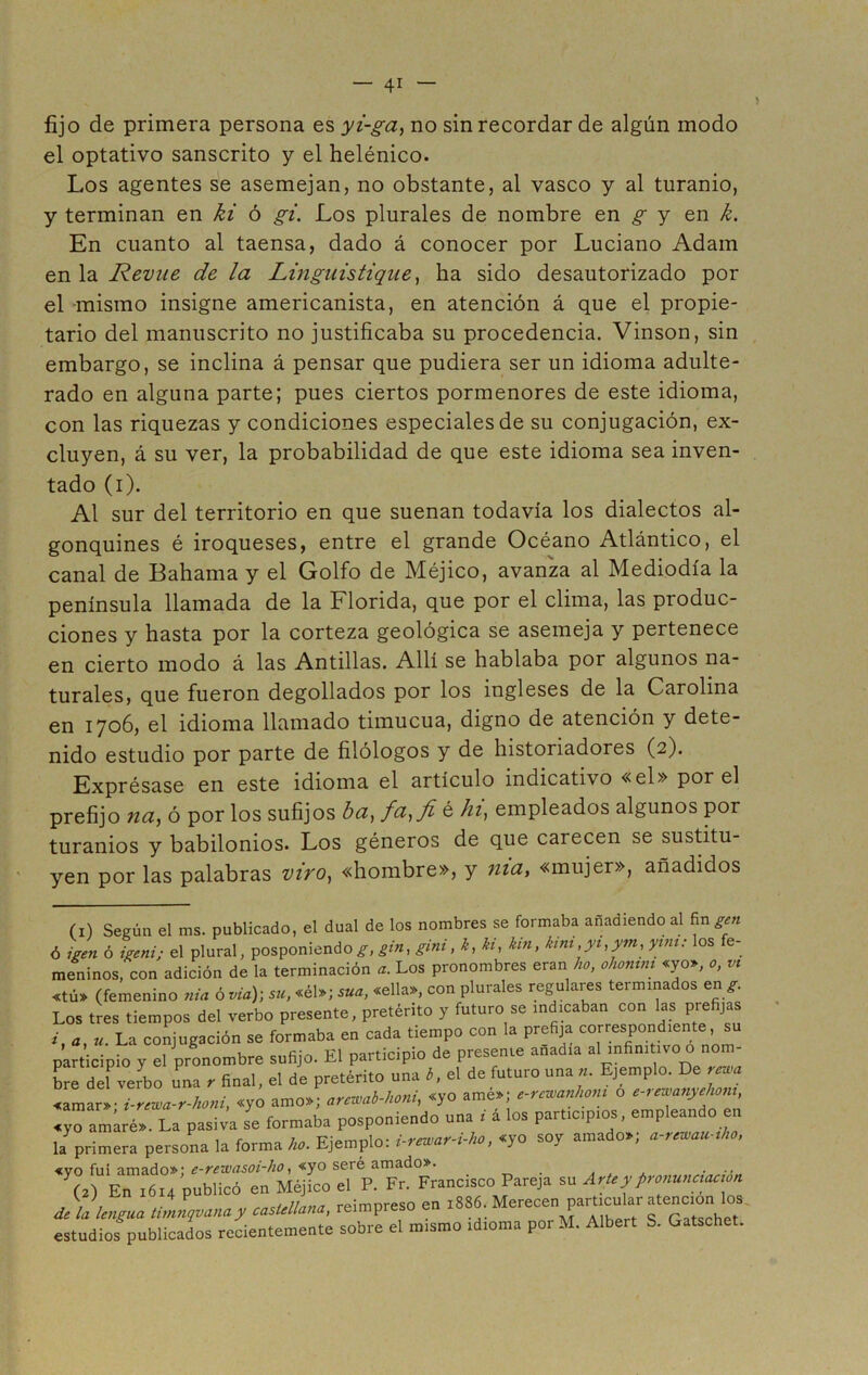 fijo de primera persona es yi-ga, no sin recordar de algún modo el optativo sánscrito y el helénico. Los agentes se asemejan, no obstante, al vasco y al turanio, y terminan en ki ó gi. Los plurales de nombre en g y en k. En cuanto al taensa, dado á conocer por Luciano Adam en la Revue de la Linguistique, ha sido desautorizado por el mismo insigne americanista, en atención á que el propie- tario del manuscrito no justificaba su procedencia. Vinson, sin embargo, se inclina á pensar que pudiera ser un idioma adulte- rado en alguna parte; pues ciertos pormenores de este idioma, con las riquezas y condiciones especiales de su conjugación, ex- cluyen, á su ver, la probabilidad de que este idioma sea inven- tado (i). Al sur del territorio en que suenan todavía los dialectos al- gonquines é iroqueses, entre el grande Océano Atlántico, el canal de Bahama y el Golfo de Méjico, avanza al Mediodía la península llamada de la Florida, que por el clima, las produc- ciones y hasta por la corteza geológica se asemeja y pertenece en cierto modo á las Antillas. Allí se hablaba por algunos na- turales, que fueron degollados por los ingleses de la Carolina en 1706, el idioma llamado timucua, digno de atención y dete- nido estudio por parte de filólogos y de historiadores (2). Exprésase en este idioma el artículo indicativo «el» por el prefijo na, ó por los sufijos ba, fa,fi é hi, empleados algunos por turanios y babilonios. Los géneros de que carecen se sustitu- yen por las palabras vivo, «hombre», y nía, «mujer», añadidos (1) Según el ms. publicado, el dual de los nombres se formaba añadiendo al fin gen ó 7gen ó igeni; el plural, posponiendo^, gin, gini, k, ki, kin, kini,yi,ym, yim: los fe- meninos, con adición de la terminación a. Los pronombres eran ho, ohonim «yo», o, « «tú» (femenino nía ó vía); su, «él»; sua, «ella», con plurales regulares termina os en g. Los tres tiempos del verbo presente, pretérito y futuro se indicaban con las prefijas i, a, «. La conjugación se formaba en cada tiempo con la prefija correspondiente, su participio y el pronombre sufijo. El participio de presente anadia al infinitivo o nom- bre del verbo una r final, el de pretérito una b, el de futuro una ». Ejemplo. De rema «amar» - i-rewa-r-honi «yo amo»; arcwab-honi, «yo amé»; e-rcwanhom o e-rewanyehom, «yo amiré». La pasiv’a se formaba posponiendo ana ■ á los participios, empleando en la primera persona la forma ho. Ejemplo: i-rowar-i-ho, «yo soy amado.; a-rowau;ho. «vo fui amado»; e-rewasoi-ho, «yo seré amado». . . ... (a) En .6.4 publicó en Méjico el P. Fr. Francisco Pareja su Arte y pronunaac ,on dllumua timnqvanay casUltana, reimpreso en >SW. Merecen parOcular encmn los. estudios publicados recientemente sobre el m.smo tdioma porM. Albert S. Gatsche .