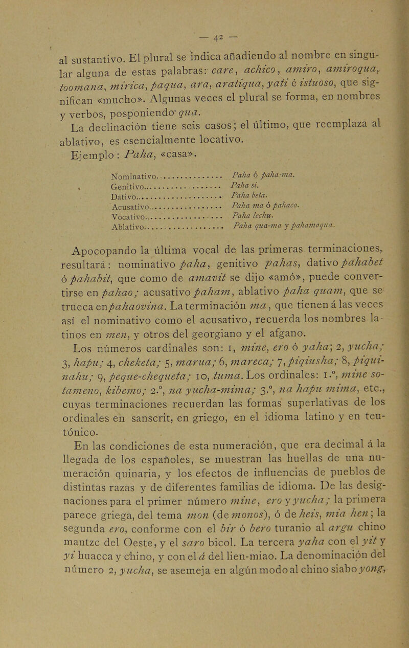 al sustantivo. El plural se indica añadiendo al nombre en singu- lar alguna de estas palabras: cave, achico, amiro, amiroquaY toomana, minea, pagua, ava, avatiqua,yati é istuoso, que sig- nifican «mucho». Algunas veces el plural se forma, en nombres y verbos, posponiendo* qua. La declinación tiene seis casos 5 el último, que reemplaza al ablativo, es esencialmente locativo. Ejemplo : Palia, «casa». Nominativo. Palia ó palia-ma. , Genitivo Palia si. Dativo.. ••••••..»•••••••••• Palia beta. Acusativo.................. Palia ma o paíiaco. Vocativo Palia lechu. Ablativo Palia qua-ma y paliamaqua. Apocopando la última vocal de las primeras terminaciones, resultará: nominativo palia, genitivo palias, dativopahabet ópahahit, que como de amavit se dijo «amó», puede conver- tirse enpahao; acusativo paliam, ablativo palia quam, que se trueca enpahaovina. La terminación ma, que tienen á las veces así el nominativo como el acusativo, recuerda los nombres la- tinos en men, y otros del georgiano y el afgano. Los números cardinales son: 1, mine, ero ó y alia; 2 ,yucha; 3, hapu; 4, cheketa; 5, mama; 6, mareca; 7,piqiusha; 8, piqui- nahu; 9, peque-chequeta; 10, turna. Los ordinales: i.°, mine so- tameno, hiberno; 2.0, na yucha-mima; 3.0, na hapu mima, etc., cuyas terminaciones recuerdan las formas superlativas de los ordinales en sanscrit, en griego, en el idioma latino y en teu- tónico. En las condiciones de esta numeración, que era decimal á la llegada de los españoles, se muestran las huellas de una nu- meración quinaria, y los efectos de influencias de pueblos de distintas razas y de diferentes familias de idioma. De las desig- naciones para el primer número mine, ero yyucha; la primera parece griega, del tema mon (de monos), ó d q liéis, mía lien] la segunda ero, conforme con el bir ó bero turanio al argu chino rnantzc del Oeste, y el saro bicol. La tercera y alia con el yit y yi huacca y chino, y con el á del lien-miao. La denominación del número 2, yucha, se asemeja en algún modo al chino siabo^o;^,