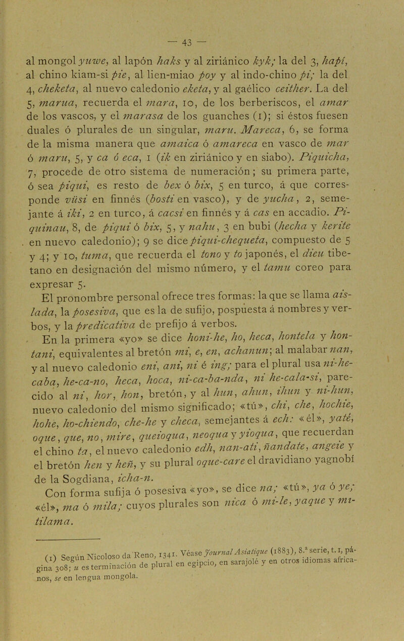 al mongol ynwe, al lapón haks y al ziriánico kyk; la del 3, hapí, al chino kiam-si pie, al lien-miao poy y al indo-chino pi; la del 4, cheketa, al nuevo caledonio eketa, y al gaélico ceither. La del 5, manta, recuerda el mar a, 10, de los berberiscos, el amar de los vascos, y el marasa de los guanches (1); si éstos fuesen duales ó plurales de un singular, maní. Mareca, 6, se forma de la misma manera que amaica ó amareca en vasco de mar ó maní, 5, y ca ó eca, 1 (ik en ziriánico y en siabo). Piquicha, 7, procede de otro sistema de numeración; su primera parte, ó sea piqui, es resto de bex ó bix, 5 en turco, á que corres- ponde vüsi en finnés (¿os# en vasco), y de yucha, 2, seme- jante á iki, 2 en turco, á cacsi en finnés y á cas en accadio. Pi- quinan, 8, de piqui ó bix, 5, y nahu, 3 en bubi (hecha y kerite en nuevo caledonio); 9 se dicz piqui-chequeta, compuesto de 5 y 4; y 10, turna, que recuerda el tono y ¿o japonés, el dieu tibe- tano en designación del mismo número, y el tamil coreo para expresar 5. El pronombre personal ofrece tres formas: la que se llama ais- lada, la posesiva, que es la de sufijo, pospuesta á nombres y ver- bos, y la predicativa de prefijo á verbos. En la primera «yo» se dice honi-he, ho, heca, hontela y hon- tani, equivalentes al bretón mi, e, en, achanun, al malabar nan, y al nuevo caledonio eni, am, ni é ing; para el plural usa m-he- caba, he-ca-no, heca, hoca, ni-ca-ba-nda, ni he-cala-si, pare- cido al ni, hor, hon, bretón, y al hun, ahun, ihun y ni-hun, nuevo caledonio del mismo significado; «tú», cln, che, hochie, hohe, ho-chiendo, che-lie y checa, semejantes á ech: «él», yate, oque, que, no, mire, queioqua, neoquayyioqua, que recueidan el chino ta, el nuevo caledonio edh, nan-ati ,nandate, angcie y el bretón fien y heñ, y su plural oque-care el dravidiano yagnobí de la Sogdiana, icha-n. Con forma sufija ó posesiva «yo», se dice na; «tu», ya o ye; «él», ma ó «tila; cuyos plurales son nica ó mi-le, yaque y mi- tilama. m Seeún Nicoloso da Reno, 1341- Véase Journal Asiatiquc (1883), 8.‘serie, t.i,pá- ginfsoS; » es terminacióa de plural en egipcio, en sarajolé y en otros rd.omas afnca- nos, se en lengua mongola.